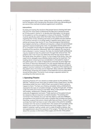 oncologists. Working as a team, taking time out for catharsis, ventilation
and for relaxation and changing the monotony of this very demanding job
are some of the methods to prevent against such conditions.
Interventions
Studying and seeing the reactions that people have to hearing bad news
may give the naïve health professional the idea that it should be avoid
ed, As discussed in Section A. to decide what information is to be given
to the patient is not the prerogative or choice of the doctor. The patient
must be specificatly asked what information they would like to receive
regarding their illness. Breaking bad news to the patient and the relatives
is a common scenario in oncology wards. It requires some skitls in coun
selling techniques (See Section A, Non-Pharmacological Interventions).
Each patient and family is different and requires a unique and personatised
approach towards breaking the news. It is advisabte that the senior doc
tor or consultant should take the responsibility of delivering the news and
handling of the reactions, afterwards. With most patients this may be all
that is required. In some, however, the help of a mental health professional
may be needed to help the patient work through their sense of loss. The
patient’s role in the house may determine what the loss would mean to
the family when the patient is gone. Ifs/he is head of the family, they may
need time to delegate responsibiLities before starting the treatment. The
treating doctor should give due consideration to the patient’s needs. If
the patient goes into a state of dependency and loses all witl to fight his/
her illness or becomes depressed s/he may require treatment with anti-
depressants and professional handling. All available social and emotional
support must be mobilised for the patient. The queries of the relatives and
the patient about the illness and its treatment, likely outcome, side effects
of the drugs, prognosis and duration of the treatment and any alternatives
should be discussed. The doctor must arrange a separate session for
providing this informational care.
i. Operating Theatre
Operating theatres (01) are viewed as sinister places by the patients. They
feel that “nobody knows what goes on behind those closed doors, till they
themselves enter the room. Most of them are scared of what is going to
happen to them. The fears are of being vulnerable, being undressed and
exposed to the eyes of complete strangers, of going through pain, of being
under the knife and of dying on the table. When in fear people may react
with anxiety, restlessness, irritability, anger and frank
outbursts of aggression and panic. These reactions of the patient should
be viewed as natural response to a fearful situation. The existing envi
ronments in the theatres are such that they depict a coLd and indifferent
atmosphere to the patients that further increases their anxieties and fears.
Machines, surgical instruments, bLood spills here and there, shouts of panic
and heLp from staff members to each other adds to the patients’ anxieties
and Leave him/her aLone to handle them. The casual communication of the
doctors and nurses may further enhance the scary image of the OT. The
patient’s reLatives, waiting outside, are in a state of extreme distress, fear
and apprehension about the outcome of the surgery. The fears are not only
about the success or otherwise of the surgery and the Life of the patient.
 
