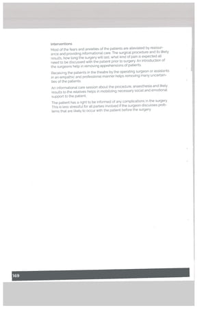 interventions
Most of the fears and anxieties of the patients are alleviated by reassur
ance and providing informational care. The surgical procedure and its likely
results, how long the surgery will last, what kind of pain is expected all
need to be discussed with the patient prior to surgery. An introduction of
the surgeons help in removing apprehensions of patients.
Receiving the patients in the theatre by the operating surgeon or assistants
in an empathic and professional manner helps removing many uncertain
ties of the patients.
An informational care session about the procedure, anaesthesia and tike[y
results to the relatives helps in mobilizing necessary social and emotional
support to the patient.
The patient has a right to be informed of any complications in the surgery.
This is less stressful for alt parties involved if the surgeon discusses prob
lems that are tikely to occur with the patient before the surgery.
I
 