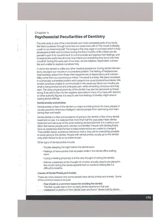 Chapter 4
Psychosocial Peculiarities of Dentistry
,The oral cavity is one ofthe most tender and most vulnerable parts of our body.
We teed ourselves through it and kiss our loved ones with it The mouth is literali.y
a path to our innermost setf. The tongue is the only organ in our body which is fully
developed at birth and functions during the first 2 months of life. Infants are de
pendent upon it for nourishment, to communicate and express their feelings, and
to’explore the world (we all know how infants put everything they touch into their
mouthsD. During this early part of our lives, we are helpless. dependent vulnera
ble and unable to express oursetves fully.
Avisit to the dentist is unlike any other medical experience. During dental interven
tions, we place our mouths in a vulnerable position. The feeling of hetptessness
that ilievitably arises from these infant experiences of dependency and vulnera
bility come from our unconscious minds. The resutt is anxiety. We place ourselves
in a physically vulnerable position and suspend our usual physical boundaries. We
render ourselves unable to communicate in the usual way (since our mouths are
what is being tended to) and anticipate pain, while remaining conscious and fully
alert. The close physical proximity of the dentist may also be perceived as threat-
ening. Ifwe add to the mix the negative associations many of us have with doctors
• or other authority figures. it is easy to see how feelings otanxiety might arise in
typica dental settings.
DentaL anxiety and phobias
Dental anxiety or fear of the dentist is a major stumbling block for many people. It
usually prevents otherwise intelligent, rational peopLe from optimizing and main
taining their oral health.
Dental phobia is a fear and avoidance of going to the dentist or fear of any dental
treatment or care. It is believed that more than half the population fears dental
• treatment and because of this avoid seeking dental treatment It is a serious con
dition that leaves people panic-stricken and terrified. People with dental phobia
have an awareness that the fear is totally irrational but are unable to change t
They exhibit classic avoidance behaviour that is, they will do everything possible
to avoid going to the dentist People with dental phobia usually go to the dentist
only when forced to do so by extreme pain.
Other signs of dental phobia include:
• Trouble sleeping the night before the dental exam.
• Feelings of nervousness that escalates white in the dental office wailing
room.
• Crying or feeling physically ill at the very thought ofvisiting the dentist
• Intense uneasiness at the thought of, or when actually objects are placed in
the mouth during the dental appointment or suddenly feeling like it is
difficult to breathe.
Causes of Dentat Phobi,and Anxiety
There are maiy reasons why some people have dental phobia and anxiety. Some
of the common reasons include:
• Fear of pain is a common reason for avoiding the dentist,
This fear usually sterns from an early dental experience that was
unpleasant or painful or from dental ‘pain and horror” stories told by others.
170
 