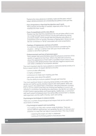 Thanks to the many advances in dentistry made over the years, most of
today’s dentaL procedures are considerably less painfuL or even pain free.
• Fear of injections or fear that the injection won’t work.
Many peopte are terrified of needles, especially when they are
inserted into their mouth.
• Fear of anaesthesia and its side effects
Peopte may fear that the anaesthesia has not yet taken effect or was
not a large enough dose to knock out any pain before the dental
procedure begins. Some people fear the potential side effects of
anaesthesia such as nausea, dizziness or feeling faint. Others do not
like the numbness or “fat lip” associated with local anaesthetics.
• Feetings of hetplessness and toss of controt.
It is common for people to feel these emotions considering the
situation — sitting in a dental chair with your mouth wide open,
unable to see what is going on.
• Embarrassment and toss of personat space.
Many peopte feel uncomfortable about the physical closeness of the
dentist or hygienist to their face. Others may feel self-conscious
about the appearance of their teeth or possible mouth odours. Most
individuats with dental phobias have had very negative experiences
with either unskilled or incompetent dentists.
The most important step for many patients to overcome dental anxiety is to
find an expert dentist. An expert dentist is one who:
• communicates effectively.
• is highty competent.
• endeavours to make each meeting pain free.
• genuinely cares about the patient.
• has the ability to nurture a patient through past traumas.
The most significant factor in reducing dental anxiety is the ability of the
dentist and staff to quickly develop rapport with each patient. With ade
quate rapport. the patient feels understood, safe and protected. Knowing
how to ask the patient what they are thinking and feeling is crucial to de
veloping a connection. By eliciting this information, the dentist can respond
to each patient appropriately and meaningfully. Additionally, a connection
with each patient is fostered when the dental office environment is relaxed,
welt organised, and the staff is friendly, warm and caring.
Psychological techniques to reduce anxiety
There are a number of psychological techniques that can be used to re
duce levels of anxiety.
i. Psychological support and counsetting
Counselling can help with a whole range of phobias. There are
several different approaches, but generally the aim is to discuss your
anxieties in a way that can hetp to overcome them. This may involve:
• exptoring the origins of a feat in chitdhood.
• looking at the thinking patterns that arouse a fear.
 