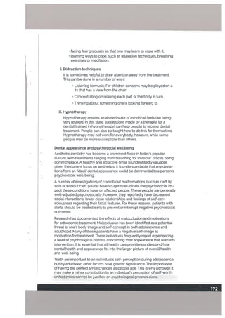 • facing fear gradually so that one may learn to cope with it.
• teaming ways to cope, such as relaxation techniques, breathing
exercises or meditation.
ii. Distraction techniques
It is sometimes heLpful to draw attention away from the treatment.
This can be done in a number of ways:
• Listening to music. For children cartoons may be played on a
tv that has a view from the chair
• Concentrating on relaxing each part of the body in turn.
• Thinking about something one is looking forward to.
iii. Hypnotherapy
Hypnotherapy creates an attered state of mind that feels [ike being
very relaxed. In this state, suggestions made by a therapist (or a
dentist trained in hypnotherapy) can help people to receive dentat
treatment. People can also be taught how to do this for themselves.
Hypnotherapy may not work for everybody, however, while some
people may be more susceptible than others.
Dental appearance and psychosociaL welt being
Aesthetic dentistry has become a prominent force in today’s popular
culture, with treatments ranging from bleaching to “invisible” braces being
commonplace. A healthy and attractive smile is undoubtedly valuabte,
given the current focus on aesthetics. It is understandable that any devia
tions from an “ideal” dental appearance could be detrimental to a person’s
• psychosocial well-being.
A number of investigations of craniofaciaL malformations (such as cleft lip
with or without cleft palate) have sought to eLucidate the psychosocial im
pact these conditions have on affected people. These people are generally
welt-adjusted psychosocially: however, they reportedly have decreased
social interactions, fewer close relationships and feelings of self-con
sciousness regarding their facial features. For these reasons, patients with
clefts should be treated early to prevent or interrupt negative psychosocial
outcomes.
Research has documented the effects of malocclusion and motivations
for orthodontic treatment. Malocclusion has been identified as a potential
threat to one’s body image and seLf-concept in both adolescence and
adulthood. Many of these patients have a negative self-image as
motivation for treatment. These individuals frequently report experiencing
a level of psychological distress concerning their appearance that warrants
intervention. It is essential that all health care providers understand how
dental health and appearance fits into the larger picture of overall health
and well-being.
Teeth are important to an individual’s self- perception during adolescence,
but by aduLthood other factors have greater significance. The importance
of having the perfect smile changes as people age. This is why although it
may make a minor contribution to an individual’s perception of self-worth,
orthodontics cannot be justified on psychological grounds alone.
I I
 