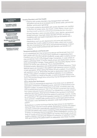 Stress Reductive
Objective
To condition muscle
relaxation response
Symptoms primarily
related to anxiety
Symptonis secondarily
aggravated by anxiety
Bwxism or clenching activity
Muscle pain
Techniques
Relaxation techniques
Biofeedback training
Anxiety Disorders and Oral Health
• Patients with anxiety disorders may disregard their oral health
altogether and are at an increased risk for dental caries, periodontal
disease, and bruxism (grinding).
• Oral health problems associated with anxiety disorders can manifest
in tle form of canker sores, dry mouth, Lichen Planus, mouth ulcers.
burning mouth syndrome, and ternporomandibutarjoint dordes.
• Anxiety disorders, which include phobias. panic attacks. generalised
anxiety and post- traumatic stress disorders (PTSD). are serious
conditions with oral health implications that can be treated with a
variety of methods.
Medications such as anti-depressants and some anti-psychotics
decrease the mouth’s ability to produce saliva, which can increase
the risk of developing tooth decay and periodontal disease. A liaison
of the mental health professionals with dentists can benefit such
patients.
Temporomandibutar and Facial pain
It is an established fact that temporomandibular and facial pain have mul
tiple causes with the role of stress being significant in aggravating them.
Condition such as Burning Mouth syndrome’ usually seen in elderly women
may sometimes have a psychogenic origin. Conversely, in cases where an
organic pathology exists, a chronic history of pain and dysfunction can pro
duce psychologicat changes. These patients may frequently display charac
teristics of ‘chronic pain syndrome’. This is characterised by
increased anxiety, depression and reinforcement of illness behaviour. These
features lead to an increase in the patient’s pain behaviour and an increase
in pain perception. When taking the history of such a patient, it is prudent to
ask questions such as “What does this pain or dysfunction keep you from
doing?” If the patient complains of significant alteration in occupational
or social activities as a result of the pain, a careful evaluation needs to be
done. This process though time consuming may be therapeutically reward
ing in the long run.
Stress Reduction Techniques
Stress produces physiological responses in the body such as release of
adrenaline, contraction of sketetat muscle, restriction of blood flow to the
digestive system, increased blood flow to the brain, increased heart rate
and increased blood pressure. Pain in the TM joint movement that results
from stress induced muscle contraction can benefit from a variety of stress
reduction techniques. Most famous of these is the Jacobson’s technique
which teaches the patient to become aware of a particular muscle, usually
by contracting it. The goal of the relaxation training is to condition the mus
cle to achieve a relaxed state quickly and for a prolonged period of time.
This process is also facititated by relaxation audio tapes designed for the
patient.
Biofeedback is another technique that has been shown to be helpful in
reducing stress-induced muscle activity. Biofeedback teaches the patient
voLuntary control over automatically regulated functions of the body. It
provides the patieht with instant monitoring of the physioLogical parameters
of stress. For example Electromyographic (EMG) biofeedback monitors the
level of muscle activity and the patient can monitor this through visual and
auditory displays indicating the degree of contraction of selected muscles.
With good training the patient learns to adequately relax these muscles
-—-- -j
 