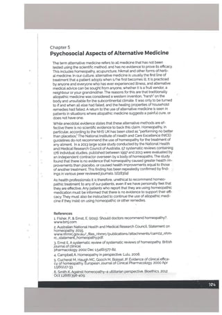 Chapter 5
Psychosocial Aspects of Alternative Medicine
The term alternative medicine refers to atl medicine that has not been
tested using the scientific method, and has no evidence to prove its efficacy.
This includes homeopathy, acupuncture. hikmat and other forms of herb
al medicine. In our culture, alternative medicine is usually the first line of
treatment that a patient adopts when s/he first becomes ilL It is practiced
by anyone and everyone who has ever experienced illness, and alternative
medical advice can be sought from anyone, whether it is a fruit vendor, a
neighbour or your grandmother. The reasons for this are that traditionalLy
a[Lopathic medicine was considered a western invention, harsh’ on the
body and unsuitable for the subcontinentat climate. It was only to be turned
to if and when all else had failed, and the healing properUes of household
remedies had failed. A return to the use of alternative medicine is seen in
patients in situations where allopathic medicine suggests a painful cure, or
does not have one.
White anecdotal evidence states that these alternative methods are ef
fective there is no scientific evidence to back this claim. Homeopathy, in
particutar, according to the NHS UK has been cited as ‘performing no better
than placebos.” The National Institute of Health and Care Excellence (NICE)
guidelines do not recommend the use of homeopathy for the treatment of
any ailment. In a 2013 large scale study conducted by the Nationat Health
and Medical Research Council of Australia, 57 systematic reviews containing
176 individual studies, published between 1997 and 2013 were evaluated by
an independent contractor overseen by a body of homeopaths. The study
found that there is no evidence that homeopathy caused greater health im
provements than placebo. or caused health improvements equal to those
of another treatment. This finding has been repeatedly confirmed by find
ings in various peer reviewed journals. tl][21[3][41
As health professionals it is therefore, unethical to recommend homeo
pathic treatment to any of our patients, even if we have personally feel that
they are effective. Any patients who report that they are using homeopathic
medication must be informed that there is no evidence to support their effi
cacy. They must also be instructed to continue the use of altopathic medi
cine if they insist on using homeopathic or other remedies.
References
1. Fisher, P., & Ernst, E. (2015). Should doctors recommend homeopathy?.
www.bmj.com
2. Australian National Health and Medicat Research CounciL Statement on
homeopathy. 2015.
www.nhmrc.gov.au/_ffles_nhmrc/pubtications/attachments/camo2_nhm-
rc_statement_homeopathy.pdf.
3. Ernst E. A systematic review of systematic reviews of homeopathy. British
journal of clinical
pharmacology. 2002 Dec 1;54(6):577-82.
4. Campbell A. Homeopathy in perspective. Lulu, 2008.
5. Cucherat M, Haugh MC, Gooch M, BoisselJP. Evidence of clinical effica
cy of homeopathy. European Journal of Clinical Pharmacology. 2000 Apr
1:56t1):27-33.
6. Smith K. Against homeopathy—a utilitarian perspective. Bioethics. 2012
Oct 1;26(8):398-409.
 