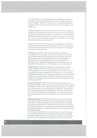 It is important to start an interaction with the patient or his family
members with an open ended query, such as What brings you
to the hospitaL?” What can I do for you”? This gives the patient a
chance to open the conversation, with what s/he considers most
significant.
Leading questions are those that prompt the patient to answer in a
certain way. These lead to skewed information as we tend to give
the answer that we feet the person is looking for. These should be
avoided as should value laden ones. Some examples of these are
e.g. Don’t you think your pain radiates into the left arm?” or “Do you
feet ashamed of your short stature?”
Moreover ‘why’ questions should be used sparingly e.g. “Why do
you think you have developed shortness of breath?” An effective
communication therefore revolves around questions starting with
what, when, where and how
Funneling: This refers to the use of questions to guide the
conversation from a broader area to a more specific one. These
should follow open ended questions. This technique hetps the
interviewer move from general statements by the patient to
specific areas of clinical relevance e.g. “Now that you have
described your complaint of feeling weak and lethargic. can you
describe which specific part of the body you were referring to?”
Paraphrasing: It refers to the process of repeating the last few
words the patient said and summarising what the patient has
communicated so far, in your own words, and then ask him or her
to validate if you have understood it correctly, e.g. “you have told
me about the weakness in your legs and lethargy that you feel after
walking for only few yards. Is that right?” ‘Aap ne bataya k aap kal
maiday mal 2 haftay sejatan ho rahi haijo khanoy k baud barhjaati
hai, kya also he hal?”
Setective reflection: Reflection is a technique to bring out the
feelings attached to various symptoms and problems that a patient
has stated. It refers to the method of repeating back to the client a
part of something s/he said that was emphasised in some way or
which seemed emotionally charged. e.g. How does it feel when
you start to feel fatigued only walking for a few minutes? You told
me earlier, that you were once an athlete who could easily run a
mile.”
Empathy buitding: This refers to statements made by the doctor
that make the patient see that his or her feelings have been well
understood. It helps the patient understand that his/her feelings
are valid and that the doctor would have felt the same if s/he was
in the patient’s place. It is important here to refrain from expressing
sympathy instead, which would imply that the doctor feels sorry for
the patient’s plight.
can imagine how difficult it must be for you to live with your pain
for such a long time” is an empathetic statement, which is highly
desirable; a statement such as “Poor you, really feel bad hearing
your story” is an expression of sympathy which may not have the
 