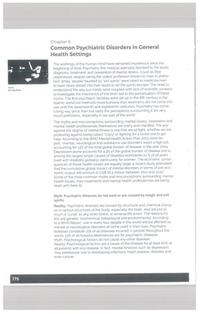 Chapter 6
Common Psychiatric Disorders in General
Health Settings
The workings of the human mind have remained mysterious since the
beginning of time. Psychiatry. the medical specialty devoted to the study.
diagnosis, treatment, and prevention of mental illness, is just as Little
understood, despite being the oldest profession known to man. In prehis
toric times, people haunted by ‘evil spirits” were taken to medicine men
to have holes drilled into their skutts to let the spirits escape. The need to
understand the way our minds work coupled with lack of scientific prowess
to investigate the mechanics of the brain led to the perpetuation of these
myths. The first psychiatric facilities were set up in the 8th century in the
Islamic world but methods more humane than exorcisms did not come into
use until the seventeenth and eighteenth centuries. Psychiatry has come
a long way since then but sadly the perceptions surrounding it are very
much prehistoric, especially in our part of the world.
The myths and misconceptions surrounding mental illness, treatments and
mental health professionals themselves are many and manifest. The war
against the stigma of mental illness is one that we alt fight. whether we are
protesting against being called “crazy” or fighting for a loved one to get
help. According to the WHO Mental Health Action Plan 2013-2020 Re
port, “mental, neurological and substance use disorders exact a high toll,
accounting for 13% of the total global burden of disease in the year 2004,
Depression atone accounts for 4.3% of the global burden of disease and is
among the largest single causes of disability worldwide Eli % of all years
lived with disabitity globally], particularty for women. The economic conse
quences of these health losses are equally large: a recent study estimated
that the cumutative global impact of mental disorders in terms of lost eco
nomic output will amount to US$ 16.3 million between 2011 and 2030.”
Some of the most common myths and misconceptions surrounding mentaL
health issues, their treatments and mentat health professionals are being
dealt with here hi:
Myth: Psychiatric Illnesses do not exist or are caused by magic and evit
spirits
Reatity: Psychiatric illnesses are caused by structural and chemical chang
es in various structures of the body, especially the brain, and are just as
much a “curse” as any other illness or adverse life event. The reasons for
this are genetic, biochemical, behavioural and environmentaL According
to a WHO Report, one in every four people in the world wilt be affected by
mental or neurological disorders at some point in their lives. Psychiatric
Illnesses constitute 15% of all diseases incurred in people throughout the
world. 33% of all hospital attendances are for psychiatric diseases.
Myth: Psychological factors do not cause any other diseases
Reality: Psychological factors are acause of the disease for at least 60% of
alt patients with any disease. In fact, mental illnesses such as depression
may predispose one to developing infections, heart disease, diabetes and
even cancer.
•xed!n
istHyaKhan
 