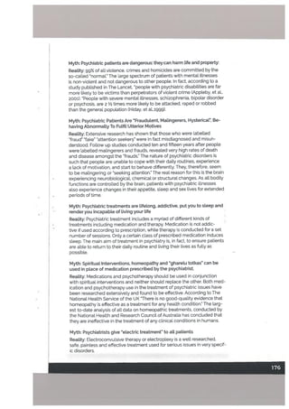 Myth: Psychiatric patients are dangerous: theycan harm tife and property:
Reality: gg% of aU.violence, crimes and homicides are committed by the
so-called “normaL” The large spectrum of patients with mental illnesses
is non-viotent and not dangerous to other people. In fact, according to a
study published in The Lancet, “people with psychiatric disabilities are far
more tikely to be victims than perpetrators of violent crime (Appteby, et al.,
2001). “People with severe mental illnesses, schizophrenia, bipolar disorder
or psychosis, are 2 Y2 times more likely to be attacked, raped or robbed
than the general population (Hiday. et aL,;ggg).
Myth: Psychiatric Patients Are ‘“Fraudulent, Matingerers, Hysterical”, Be
having Abnormalty To Fulfil Ulterior Motives
Reality: Extensive research has shown that those who were labetled
“fraud” ‘fake” “attention seekers” were in fact misdiagnosed and misun
derstood. Follow up studies conducted ten and fifteen years after people
were Labelled matingerers and frauds, revealed very high rates of death
and disease amongst the “frauds.” The nature of psychiatric disorders is
such that people are unable to cope with their daily routines, experience
a lack of motivation, and start to behave differently. They, therefore, seem
to be malingering or “seeking attention.” The real reason for this is the brain
experiencing neurobiologicaL chemical or structural changes. As all bodily
functions are controlled by the brain, patients with psychiatric illnesses
also experience changes in their appetite, sleep and sex lives for extended
periods of time.
Myth: Psychiatric treatments are lifelong, addictive, put you to sleep and
render you incapable of living your tife
Reality: Psychiatric treatment includes a myriad of different kinds of
treatments including medication and therapy. Medication is not addic
tive if used according to prescription, white therapy is conducted for a set
number of sessions. Only a certain class of prescribed medication induces
sleep. The main aim of treatment in psychiatry is, in fact, to ensure patients
are abLe to return to their daiLy routine and living their lives as fully as
possible.
Myth: Spiritual Interventions, homeopathy and “ghareLu totkas” can be
used in place of medication prescribed by the psychiatrist.
Reality: Medications and psychotherapy should be used in conjunction
with spiritual interventions and neither should replace the other. Both med
ication and psychotherapy use in the treatment of psychiatric issues have
been researched extensively and found to be effective. According to The
National Health Service of the UK “There is no good-quality evidence that
homeopathy is effective as a treatment for any health condition.” The larg
est to-date analysis of all data on homeopathic treatments, conducted by
the National Health and Research Council of Australia has concluded that
they are ineffective in the treatment of any clinical conditions in humans.
Myth: Psychiatrists give “electric treatment” to alt patients
ReaLity: Electroconvulsive therapy or electroptexy is a welt researched,
safe, painless and effective treatment used for serious issues in very specif
ic disorders.
 