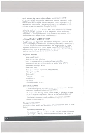 Myth: “Once a psychiatric patient...Atways a psychiatric patient’
Reatity: Psychiatric itlnesses are not Like heart disease, diabetes or hyper
tension (all of which require lifelong treatment). Mote than sixty percent
of psychiatric illnesses are curable and adherence to medication as pre
scribed can lead to cure within 6 months to a year.
Following is a brief account of some of the most commonty encountered
Priority Psychiatric Disorders as far as the general heatth settings are
concerned. All health professionals must have an understanding of the
presentation and management of these disorders.
a. Mixed Anxiety and Depression
Mixed Anxiety and Depression may present initiatly with a history of two or
more weeks of physical symptoms such as fatigue and pain. Further inquiry
will reveal depressed mood and feeling of fear, apprehension, or a state
of gloom. When symptoms are not severe enough for the individual to be
diagnosed with either an anxiety disorder or a depressive disorder, a diag
nosis of mixed anxiety and depression can be made.
Diagnostic Features:
• Low or sad mood,
• Loss of interest in activities
• Loss of pleasure in things previously found enjoyable.
• Inability to cope with routines/duties, at work and/or at home
• Prominent anxiety or worry.
Disturbed sleep,
• Poor concentration expressed as forgetfulness,
• Change in appetite,
• Dry mouth,
• Tremors,
• Palpitations,
• Dizziness,
• Suicidal thoughts or acts.
Differential Diagnosis
• If either depression or anxiety is severe, consider depressive disorder,
or anxiety disorder as independent conditions.
• If hallucinations (hearing voices, seeing visions) or delusions (strange
or unusual beliefs) are present consider Acute Psychotic Disorder.
If excitement, elevated mood, rapid speech is present, consider
Bipolar Affective Disorder
Management Guidelines
If the diagnosis of anxiety and depression is made follow the steps as listed
below:
Provide Informational Care
The patient and family members must be provided informational care
regarding the aetiotogy, management and prognosis. The following
 
