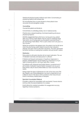 • Mental and physical anxiety reinforce each other. Concentrating on
physica’. symptoms will increase fear.
• Do not withdraw from or avoid situations whereattacks have
occurred; this will strengthen anxiety.
CounseLling
Counsel
the patient and family to:
•
Concentrate on controtting anxiety. not on medical worries.
• Practice slow, relaxed breathing. Controlled breathing will reduce
physical symptoms.
• Identify exaggerated fears which occur during panic (e.g. patient
fears, he is having a heart attack). Discuss ways to challenge these
fears which occur during panic e.g. the patient could tet[ himself
am not having a heart attack. This is a panic attack and it will pass in a
few minutes.
• While the symptoms may appear scary, the patient must be left alone
when they are having a panic attack to practice their relaxation
exercise, and learn how to calm their ownsetves. The panic generated
by family members on seeing their condition will only worsen matters.
Medication
•
Many patients with panic disorder will not need medication. The use
of relaxation exercises and reassurance is sufficient.
• If attacks are frequent and severe or if significant depression is
present, antidepressants may be helpful e.g. imipramine 25 mg at
night increasing upto 75— 100 mg at night after 2 weeks.
• For patients with infrequent and limited attacks, occasional use of
anti-anxiety medication may be helpful: torazepam one mg up to
three times a day for two to three weeks but never more than five
weeks.
• Always taper the dose in allowances of 1/4th of the dose every fifth
day. Regular use of benzodiazepines may lead to dependence and
is likely to result in the return of the symptoms when discontinued.
Avoid unnecessary medical tests or therapies.
Speciatist Consuttation/Referrat
• Consider a referral for consultation with psychiatrist, if severe attacks
continue after the above treatment, for 4 weeks.
•
Avoid referral for medical consultation for exaggerated worrying
regarding medical symptoms.
_.1
 