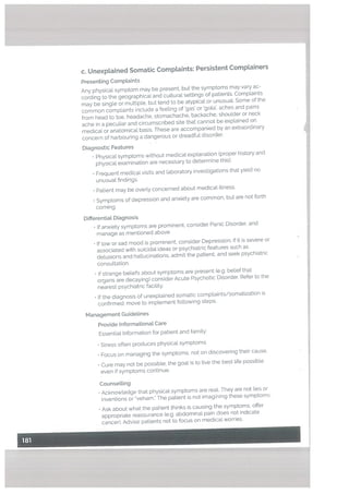 c. UnexpLained Somatic Complaints: Persistent Comptainers
Presenting Comptaints
Any physical symptom may be present, but the symptoms may vary ac
cording to the geographical and cultural settings of patients. Complaints
may be singLe or multiple. but tend to be atypical or unusuaL Some of the
common complaints incLude a feeling of gas’ or ‘gota’, aches and pains
from head to toe, headache, stomachache, backache, shoulder or neck
ache in a peculiar and circumscribed site that cannot be explained on
medical or anatomical basis. These are accompanied by an extraordinary
concern of harbouring a dangerous or dreadful disorder.
Diagnostic Features
• Physical symptoms without medical explanation (proper history and
physical examination are necessary to determine this).
• Frequent medical visits and laboratory investigations that yield no
unusual findings.
• Patient may be overty concerned about medical illness.
• Symptoms of depression and anxiety are common, but are not forth
coming.
Differential Diagnosis
• If anxiety symptoms are prominent, consider Panic Disorder, and
manage as mentioned above
• If low or sad mood is prominent, consider Depression. If it is severe or
associated with suicidal ideas or psychiatric features such as
delusions and hallucinations, admit the patient, and seek psychiatric
consultation.
• If strange beliefs about symptoms are present (e.g. belief that
organs are decaying) consider Acute Psychotic Disorder. Refer to the
nearest psychiatric facility.
• If the diagnosis of unexplained somatic complaints/somatization is
confirmed: move to implement following steps.
Management Guidelines
Provide Informationat Care
Essentiat Information for patient and famity:
• Stress often produces physical symptoms.
• Focus on managing the symptoms. not on discovering their cause.
• Cure may not be possible: the goal is to live the best life possible
even if symptoms continue.
Counselling
• Acknowtedge that physical symptoms are real. They are not lies or
inventions or “veham.” The patient is not imagining these symptoms.
• Ask about what the patient thinks is causing the symptoms, offer
appropriate reassurance (e.g. abdominal pain does not indicate
cancer). Advise patients not to focus on medical worries.
 