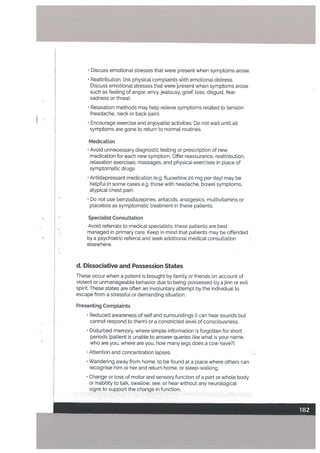 • Discuss emotional stresses that were present when symptoms arose.
• Reattribution: link physical compLaints ith emotional distress.
Discuss emotional stresses that were present when symptoms arose
such as feeling of anger. envy, jealousy, grief, loss, disgust. fear,
sadness or threat.
• Relaxation methods may help relieve symptoms related to tension
(headache, neck or back pain).
• Encourage exercise and enjoyable activities. Do not wait until all
symptoms are gone to return to normal routines.
Medication
• Avoid unnecessary diagnostic testing or prescription of new
medication for each new symptom. Offer reassurance, reattribution,
relaxation exercises, massages, and physical exercises in place of
symptomatic drugs.
• Antidepressant medication (e.g. fluoxetine 20 mg per day) may be
helpful in some cases e.g. those with headache, bowel symptoms,
atypical chest pain.
• Do not use benzodiazepines, antacids, analgesics. multivitamins or
placebos as symptomatic treatment in these patients.
Specialist ConsuLtation
Avoid referrals to medical specialists; these patients are best
managed in primary care. Keep in mind that patients may be offended
by a psychiatric referrat and seek additional medical consultation
elsewhere.
d. Dissociative and Possession States
These occur when a patient is brought by family or friends on account of
violent or unmanageable behavior due to being possessed by ajinn or evil
spirit. These states are often an involuntary attempt by the individual to
escape from a stressful or demanding situation.
Presenting CompLaints
• Reduced awareness of self and surroundings (I can hear sounds but
cannot respond to them) or a constricted level of consciousness.
• Disturbed memory. where simple information is forgotten for short
periods (patient is unable to answer queries Like what is your name,
who are you, where are you, how many Legs does a cow have?).
• Attention and concentration lapses.
• Wandering away from home, to be found at a place where others can
recognise him or her and return home, or sleep-walking.
• Change or loss of motor and sensory function of a part or whole body
or inability to talk, swallow, see, or hear without any neurological
signs to support the change in function.
 