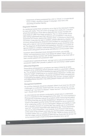 • Statements of being possessed by a jinn’ or ‘bhoot’, or a supernatural
force or deity. causing a change in language. voice tone, and
assuming of another identity.
Diagnostic Features:
As mentioned earlier these symptoms occur due to the individual’s inability
to cope with reatity. They are a form of escape from reality into a situation
where the individual is more able to deat with their issues. Females are
more likely to suffer from these symptoms. This is a result of their voices
often being suppressed and their opinions not considered. It may be an
expression of a social, relationship-related stress, or physical or psycholog
ical stress. It may also be seen in soldiers, people affected by disasters, and
survivors of psychotrauma. Extensive and uncalled for investigations and
tests with a view to rule-out’ all posible physical causes should be avoid
ed. The diagnosis of dissociative and possession disorders is a positive di
agnosis based on a deeper understanding of the patient and their psycho
social world using good clinical sense and effective communication skills.
Questions about disturbed mood, biological functions, any suicidal
wishes, and psychosocial stress must always be asked, Patient often re
ports having a family member with similar presentation or has lived with or
seen another patient with possession state.
A belief about supernatural forces, ‘evil-eye’ and a cuttura[ endorsement of
possession states often prevails in patient’s own and family’s belief system.
DifferentiaL Diagnosis
Dissociative and possession symptoms can many a times be an earty
symptom of an underlying serious physicat. social or a psychiatric patholo
gy. The symptoms should be therefore be approached like PUO (pyrexia of
unknown origin). Underlying or co-morbid severe depression, anxiety, psy
chosis, psychomotor epilepsy, should be considered while managing and
investigating the patient. Serious disorders [ike cancers, multiple sclerosis
and degenerative disorders may rarely present initially with dissociative
symptoms.
Management Guidetines
No punitive measures should be adopted. Patient must never be ridiculed,
challenged, or confronted. Statements like “you are malingering”, you are
making it up”, “you have no disease” ‘makar naa karo” ‘dramay karna band
karo”, should never be given.
An informational care session conducted in simple easy to understand
terms is imperative to the management of this state. It is most important to
highlight the involuntary nature of symptoms white reassuring the patient
and family that they are not life-threatening or dangerous. It must be con
veyed to the patient and the family that the symptoms are an expression
of an underlying conflict, nervous exhaustion, fatigue and inability to cope
with a situation. Answers to queries like “Kya mareez per jin ya bhoot ka
saya hai?” should be responded with statements tike “These phenomena
are not my area of expertise, I can however, try to find and treat the sci
entific basis of the problem and help you and the patient understand the
condition better from a sLientific point of view. “Mujhe iss baray mel toh itm
nahi hal mdgar sciencey tahqeeq ye kehti hal k ye musta zehn ka hal our mel
iss ko science h nuqt-e-nazar se hut harne hi hoshish harun ga/gifl
 