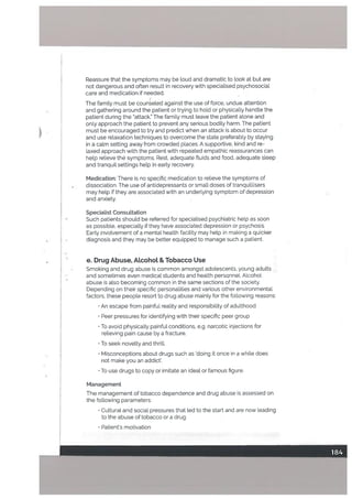 Reassure that the symptoms may be toud and dramatic to look at but are
not dangerous and often result in recovery with specialised psychosociaL
care and medication if needed.
The family must be couneled against the use of force, undue attention
and gathering around the patient or trying to hold or physically handle the
patient during the attack. The family must leave the patient alone and
only approach the patient to prevent any serious bodiLy harm. The patient
must be encouraged to try and predict when an attack is about to occur
and use relaxation techniques to overcome the state preferably by staying
in a calm setting away from crowded places. A supportive, kind and re
[axed approach with the patient with repeated empathic reassurances can
help relieve the symptoms. Rest, adequate ftuids and food, adequate sleep
and tranquil settings help in early recovery.
Medication: There is no specific medication to relieve the symptoms of
dissociation. The use of antidepressants or small doses of tranquillisers
may help if they are associated with an underlying symptom of depression
and anxiety.
Specialist Consultation
Such patients should be referred for speciatised psychiatric help as soon
as possible, especially if they have associated depression or psychosis.
Earlyinvolvementofa mental health facility may help in making a quicker
diagnosis and they may be better equipped to manage such a patient.
e. Drug Abuse, ALcohoL & Tobacco Use
Smoking and drug abuse is common amongst adolescents, young adults
and sometimes even medical students and health persQnnel. Alcohol
abuse is also becoming common in the same sections of the society.
Depending on their specific personalities and various other environmental
factors, these people resort to drug abuse mainly for the following reasons:
• An escape from painful reality and responsibility of adulthood
• Peer pressures for identifying with their specific peer group
• To avoid physically painful conditions, e.g. narcotic injections for
relieving pain cause by a fracture.
• To seek novelty and thrill.
• Misconceptions about drugs such as ‘doing it once in a while does
not make you an addict’.
• To use drugs to copy or imitate an ideal or famous figure.
Management
The management of tobacco dependence and drug abuse is assessed on
the following parameters:
• Cutturat and social pressures that led to the start and are now leading
to the abuse of tobacco or a drug
• Patient’s motivation
 