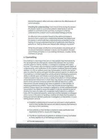desired therapeutic effect and also undermine the effectiveness of
communication.
Checking for understanding: From time to time during the session
the doctor needs to summarise patients statements or ask the
patient to comment on the summary. to ensure if s/he has
understood the problem and its associated feelings correctly.
An effective communication based on the above principles is
bound to form a bond and a relationship between the patient and
the doctor in which both feel understood and connected. It is this
feeting of mutual understanding that is traditionally described by
patients as Hatfmy ittness was retieved after tatking to my doctor.
WhiLe the principles of effective communication should be part of
all clinical interactions between a doctor and his patient, the best
use of these principles is in counselling individuals, couples, family
members or groups.
2. Counsetting
Counselling is a technique that aims to hetp peopte help themselves by
the development of a therapeutic relationship between the counsetlor
and the patient or family member, a colleague or anybody who seeks
counsel. The process aims at helping a person achieve a greater depth of
understanding, and clarification of’ the problem mobilises personal coping
abilities. It is not an ordinary every day conversation, in which one person
• asks the other for advice and gets the other person’s opinion on what to do.
Counselling is a limited supportive activity aimed at developing a person’s
ability to decide upon and initiate a constructive change. A doctor or a
medical student may come across a variety of situations in clinical settings
and professional interactions in which they may require counselling skills.
Some of the common scenarios where this skill can become a useful
intervention include: breaking bad news to patients or their families, or
resolving professional conflicts. These may include announcing that a
patient’s biopsy report has revealed a malignancy, or that cardiopulmonary
resuscitation has failed to revive the patient. It may be required as part of
sharing the news of a baby with congenital malformations or a stillborn
baby with the expectant parents, resolving a conflict between a colleague
and a nurse in the ward, or handling a relative who feels that his patient is
being ignored and denied a particular investigation or intervention. A coun
selling session aims to:
a) Establish a relationship of mutual trust and care in which patients
and/or their families feel secure and able to express themselves in
any way or form necessary.
b) Give patients or their families a chance to seek clarification and
expLanation of terms, issues and misgivings.
c) Provide an opportunity to patients or whoever is being counselled
to freely express his or her feelings and emotions.
d) Provide reassurance.
 