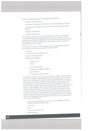 Create an individuaUsed pLan for the patient that includes:
• Detailed smoking history,
• Assessment of degree of addiction to nicotine or the drug of abuse
• A bio-psycho-sociaL perspective of the patients smoking or abuse
patterns,
Realistic expectations
• A specific date to quit.
The physical symptoms of nicotine withdrawal syndrome subside within
1 -3 weeks but the psychotogical addiction lasts much Longer. Nicotine
chewing gum and tow tar cigarettes can be used as alternatives during the
initial phase. The withdrawal state with stimulants, solvents and opiates
may last for one to two weeks.
It is important to view the use of tobacco, alcohol and drug abuse in the
same bracket. All three can cause the following states:
i. Addiction
ii. Physical and Psychological Harm
iii Ever-increasing Demand
iv, Withdrawal leading to:
- Tremors, chills
- Cramps
- Emotional problems
— Cognitive and attention deficits
— Hallucinations
— Convulsions and even death.
The tobacco, alcohol, and drug abuse need to be seen as disease states
for which the sufferer requires help and support. A medical or a dental stu
dent who is challenged by these disorders may initially seek counselling
and support from the behavioural sciences teacher and for severer forms
with psychiatric services. Patients should be encouraged to learn and
practice healthy coping skills for high risk situations such as negative mood
states, sudden boredom, and social situations that cause anxiety. Many
medical students start the use of tobacco, alcohoL and drugs of abuse
to “learn quickly”, “stay awake for longer hours”, improve memory”, and
sometimes to enhance “sexual pleasure.” All of these states can be effec
tively managed through physiological and healthy means. Drugs of abuse.
alcohol and cigarette smoking may work in the short run but may cause
serious long term damage.
• Simple techniques that can be used to avoid cigarette smoking,
alcohol, and drug abuse include:
• distraction,
• detay,
• not giving in to the urge,
• deep breathing.
 