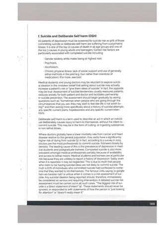 f Suicide and Detiberate Self harm (DSH)
All patients of depression must be screened for suicide risk as go% of those
committing suicide or deliberate self harm are suffering from a psychiatric
illness. It is one of the top 10 causes of death in all age groups and one of
the top 3 causes in young adults and teenagers. Certain risk factors are
particutarty associated with completed suicide including:
• Gender (elderly white males being at highest risk),
• Psychosis,
• Alcoholism,
• Chronic physical illness, lack of social support and use of generally
lethal methods in the past (e.g. Gun rather than overdose of
medication). (For more, see box)
Medical students and young doctors may be reluctant to explore suicid
al ideation in the mistaken belief that asking about suicide may actually
increase a patient’s risk or give them ideas of suicide.” In fact, the opposite
may be true. Assessment of suicidal tendencies usually reassures patients,
reduces anxiety for both patient and doctor and facilitates partnership
in suicide prevention. The assessment should begin gradually by asking
questions such as Sometimes when people who are going through the
circumstances that you are, they may start to feel like life is not worth tiv
ingr and then asking more specifically about a history of suicidal attempts.
any specific current plans, hopelessness and any specific current inten
tions.
Deliberate self-harm is a term used to describe an act in which an individ
ual deliberately causes injury or harm to themselves, without the intent to
commit suicide. This may be in the form of cutting, or ingesting substances
in non-lethal doses.
Where doctors globally have a lower mortality rate from cancer and heart
disease relative to the general population, they sadly have a significantly
higher risk of dying from suicide [3]. In fact, according to a survey in 2015,
doctors are the most professionals to commit suicide, followed closely by
dentists. The leading cause of this is the prevalence of depression in med
ical students and postgraduate trainees. Completed suicide is also more
prevalent amongst medical professionals partialLy because of availability
and access to lethal means. Medical students and trainees are at particular
risk because they are unlikely to report a history of depression. Sadly. even
when it is reported, it may be neglected. This is due to myth that people
who ctaim to be having suicidal ideas are not likely to commit suicide. The
truth is 67% of individuals who committed suicide had confessed to some
one that they wanted to kill themselves. The famous Urdu saying o garajte
ham wo baraste nahi’ is untrue when it comes to a risk assessment of sui
cide. Any suicidal ideation being reported should, therefore, immediately
be considered as serious and requiring intervention. A detailed suicide risk
assessment must be carried out in all such cases. ‘The biggest risk of sui
cide is a direct statement of intent” [41 . These statements should never be
ignored, or responded to with statements of how the person is just looking
for attention” or ‘doesn’t reatly mean it.”
 