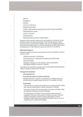 • Tremors
• Nystagmus
Asterixis
• Urinary incontinence
• Wandering attention,
• Auditory hallucinations (hearing voices without anyone speaking),
• Withdrawal from others,
• Visions or illusions,
• Suspiciousness
• Disturbed steep/reversal of steep pattern.
Symptoms often develop rapidly and may change from minute to minute
and hour to hour, but are worse at night. There may be periods of clear
consciousness or lucid intervals. DeLirium may occur in patients with previ
ously normal mental function or in those with dementia. Mild stresses such
as medications or mild infections may cause delirium in the elderly.
Dilferentiat Diagnosis
Attempt to identify and correct any physical causes of confusion. Common
causes include;
• Alcohol intoxication or withdrawal
• Drug intoxication or withdrawal Cncluding prescribed drugs)
Severe infections
• Metabolic changes (e.g. liver disease, uremia, dehydration
electrolyte imbalance, alkalosis/ acidosis)
If symptoms are persistent and delusions and disordered thinking predom
inates, consider Acute Psychotic Disorder.
Management Guidelines
Informational Care
Essential information for patient and famity:
Strange behaviour or speech is a symptom of a medical ilLness; as
primary cause is treated, patient will return to complete normality.
Counsetting
•
Take measures to prevent the patient from harming himself or others
(e.g., remove unsafe objects, restrain the patient if needed).
Supportive contact with familiar people can reduce confusion. Visits
by unfamiliar individuals should be stopped.
Provide frequent reminders of time and place with clocks and
calenders in full view of the patient to reduce confusion. Place the
patient’s bed facing a window, trying to keep tights as dim as
possible at night. Introduce yourself to the patient even if you are a
close friend or a relative of the patient.
 