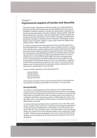 Chapter 7
Psychosocial Aspects of Gender and Sexuality
The World Health Organisation defined sexuality as a central aspect of
being human that encompasses sex, gender identities and roles, sexual
orientation, eroticism, pteasure, intimacy and reproduction. Sexuality is ex
perienced and expressed in thoughts, fantasies, desires, betiefs, attitudes,
vaLues, behaviours, practices, roles and relationships. While sexuality can
include all of these dimensions, not all of them are always experienced or
expressed. Sexuality is influenced by the interaction of biological, psycho
logical, sociaL economic, political, cultural, legal, historicaL religious and
spiritual factors.” (WHO, 2006a).
In society at large and since the beginning of time, sexuality and the fac
tors associated with it have remained a source of taboo, and thus, curiosity.
This is not the case in clinical settings where health professiOnals are often
faced with issues related to gender, psychosexual issues, sexual dysfunc
tion and sexually transmitted disease. While the medical aspects of these
can be found in physiology and pathology textbooks, there is a need to
clarify terms in use and the provide insight into how to manage issues
of such a delicate nature. As health professionals we may feel not only
ill-equipped to handle these issues, but even uncomfortable in speaking
of them without educating ourselves on the matter. This chapter aims to
relieve some of that discomfort by educating health professionals in the
basic factors pertaining to human sexuality.
Human sexuality depends on the following factors:
Sexual identity
• Gender identity
• Sexual behaviour
Sexual orientation
These factors are also known as psychosexual factors as they determine
the interaction between personality and sexuality in a human being.
Sexuat Identity
This refers to the biological sex of the individuaL This is determined by
chromosomes, internal and external genitalia and hormones. Embryology
studies show that alt genitalia in both XX and XY embryos is initially female.
The presence of genes such as SRY and SOXg leads to the production of
androgens which then cause the genitalia to differentiate into male in the
6th week of life. In the absence of these genes the genitalia devetops and
differentiates as female.
In normat individuals all these factors may fall into one or the other classi
fication of either male or female. In individuals with ambiguous genitalia, or
chromosomal abnormalities such as Klinefelter’s (XXY) and Turner’s syn
drome (XO) this may not be the case. In hermaphroditism both ovaries and
testes may coexist in the same individual white having a genotype of 46XX
or 46XY, Virilising adrenal hyperplasia, the most common female intersex
disorder can be caused by an XX foetus becoming exposed to excessive
androgens.
 