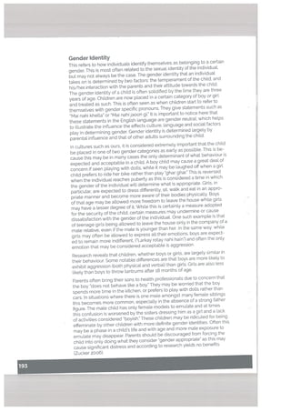 “Z_z.
Gender Identity
This refers to how individuals identify themselves as belonging to a certain
gender. This is most often retated to the sexual identity of the individuaL
but may not always be the case. The gender identity that an individual
takes on is determined by two factors: the temperament of the child, and
his/hei interaction with the parents and their attitude towards the child.
The gender identity of a child is often solidified by the time they are three
years of age. Children are now placed in a certain category of boy or girl
and treated as such. This is often seen as when children start to refer to
themselves with gender specific pronouns. They give statements such as
“Mai nahi khetta” or “Mai nahijaoon gi. It is important to notice here that
these statements in the English language are gender neutrat, which helps
to illustrate the influence the effects culture, language and sociat factors
ptay in determining gender. Gender identity is determined largely by
parental inftuence and that of other adutts surrounding the child.
In cultures such as ours, it is considered extremely important that the child
be placed in one of two gender categories as early as possible. This is be
cause this may be in many cases the only determinant of what behaviour is
expected and acceptable in a child. A boy child may cause a great deal of
concern if seen playing with dolls, while it may be laughed off when a girt
chitd prefers to ride her bike rather than play ‘ghar ghar. This is reversed
when the individual reaches puberty as this is considered a time in which
the gender of the individual will determine what is appropriate. Girls, in
particular, are expected to dress differently, sit, walk and eat in an appro
priate manner and become more aware of their bodies physically. Boys
of that age may be allowed more freedom to leave the house while girls
may have a lesser degree of it. While this is certainly a measure adopted
for the security of the child, certain measures may undermine or cause
dissatisfaction with the gender of the individual. One such example is that
of teenage girls being allowed to leave the house only in the company of a
mate relative, even if the male is younger than her. In the same way. while
girls may often be allowed to express all their emotions, boys are expect
ed to remain more indifferent, (“Larkay rotay nahi ham”) and often the only
emotion that may be considered acceptabte is aggression.
Research reveals that children, whether boys or girls. are largely similar in
their behaviour. Some notable differences are that boys are more likely to
exhibit aggression (both physical and verbal) than girls. Girls are also less
likely than boys to throw tantrums after a8 months of age.
Parents often bring their sons to health professionats due to concern that
the boy “does not behave like a boy.” They may be worried that the boy
spends mote time in the kitchen, or prefers to play with dolls rather than
cars. In situations where there is one male amongst many female sibtings
this becomes more common, especially in the absence of a strong father
figure. The male child has only female modets to emulate and at times
this confusion is worsened by the sisters dressing him as a girl and a lack
of activities considered “boyish.” These children may be ridicuted for being
effeminate by other children with mote definite gender identities. Often this
may be a phase in a child’s tife and with age and more male exposure to
emulate may disappear. Parents should be discouraged from forcing the
child into only doing what they consider “gender appropriate” as this may
cause significant distress and according to research yields no benefits
(Zucker 2006).
 