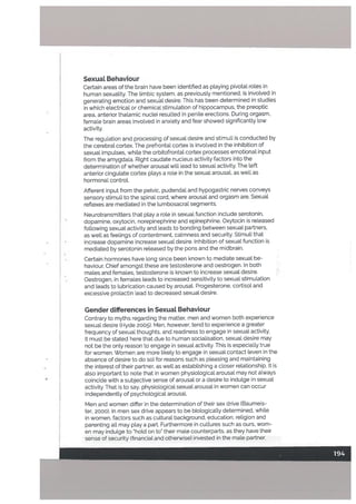 Sexuat Behaviour
Certain areas of the brain have been identified as ptaying pivotal totes in
human sexuality. The limbic system, as previousty mentioned, is involved in
generating emotion and sexual desire. This has been determined in studies
in which electrical or chemical stimulation of hippocampus, the preoptic
area, anterior thalamic nuclei resulted in penile erections. During orgasm,
female brain areas involved in anxiety and feat showed significantly [ow
activity.
The regulation and processing of sexual desire and stimuli is conducted by
the cerebral cortex. The prefrontal cortex is involved in the inhibition of
sexual impulses. white the orbitoftontat cortex processes emotional input
from the amygdala. Right caudate nucleus activity factors into the
determination of whether arousal will lead to sexual activity. The left
anterior cingutate cortex ptays a role in the sexual arousaL as well as
hormonal controt.
Afferent input from the pelvic, pudendal and hypogastric nerves conveys
sensory stimuli to the spinal cord, where arousal and orgasm are. Sexual
reftexes are mediated in the lumbosacral segments.
Neurotransmitters that play a role in sexual function include serotonin,
dopamine, oxytocin, norepinephrine and epinephrine. Oxytocin is released
following sexual activity and leads to bonding between sexual partners,
as wetl as feelings of contentment, calmness and security. Stimuli that
increase dopamine increase sexual desire. Inhibition of sexual function is
mediated by serotonin released by the pons and the midbrain.
Certain hormones have long since been known to mediate sexual be
haviour. Chief amongst these are testosterone and oestrogen. In both
mates and females, testosterone is known to increase sexual desire.
Oestrogen, in females teads to increased sensitivity to sexual stimulation
and teads to lubrication caused by arousaL Progesterone. cortisol and
excessive prolactin lead to decreased sexual desire.
Gender differences in SexuaL Behaviour
Contrary to myths regarding the matter, men and women both experience
sexual desire (Hyde 2005). Men, however, tend to experience a greater
frequency of sexual thoughts, and readiness to engage in sexual activity.
It must be stated here thatdue to human socialisation, sexual desire may
not be the only reason to engage in sexual activity. This is especially true
for women. Women are more tikely to engage in sexual contact (even in the
absence of desire to do so) for reasons such as pleasing and maintaining
the interest of their partner, as welt as establishing a closer relationship. It is
also important to note that in women physiological arousal may not always
coincide with a subjective sense of arousal or a desire to indulge in sexual
activity, That is to say, physiological sexuat arousal in women cn occur
independently of psychological arousal.
Men and women differ in the determination of their sex drive (Baumeis
ter, 2000). In men sex drive appears to be biologically determined, white
in women, factors such as cultural background, education, religion and
parenting all may play a part. Furthermore in culfures such as ours, wom
en may indulge to hold on to” their male counterparts, as they have their
sense of security (financial and otherwise) invested in the mate partner.
 