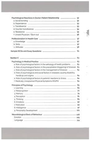 Psychological Reactions in Doctor-Patient Relationship 52
a. Social bonding 52
b. Dependence 53
c. Transference 53
U. Counter-transference 54
e. Resistance 55
f, Unwell Physician / Burn-out 56
Professionalism in Heatth Care 57
- a. Knowledge 57
b.Skills 57
c. Attitudes 58
Sampte MCQs and Essay Questions 61
Section C 63
Psychotogy in Medicat Practice 63
a. Role of psychologicaL factors in the aetiology of health probLems 63
b. Role of psychological factors in the precipitation (triggering) of iltnesse 63
c. Role of psychological factors in the management of illnesses 64
U. Role of psychological and social factors in diseases causing disability.
handicap and stigma 64
e. Role of psychological factors in patients reactions to illness 64
f. Medicat[y Unexplained Physical Symptoms (MUPS) 64
Principles of Psychology 65
1. Learning 65
2. Metacognition 72
3. Memory 74
4. Perception 81
5. Thinking 85
6. Emotions 92
7. Motivation 94
8. Intelligence 97
9. Personality Development 101
NeurobiologicaL Basis of Behaviour 108
Emotion 109
Language 114
 