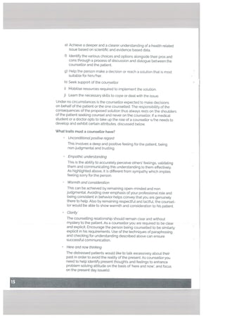 e) Achieve a deeper and a clearer understanding of a heatth related
issue based on scientific and evidence based data.
f) Identify the various choices and options alongside their pros and
cons through a process of discussion and dialogue between the
counsetlor and the patient.
g) Help the person make a decision or reach a solution that is most
suitable for him/her.
h) Seek support of the counsellor
i) Mobilise resources required to implement the solution.
j) Learn the necessary skills to cope or deal with the issue.
Under no circumstances is the counsellor expected to make decisions
on behalf of the patient or the one counselled. The responsibility of the
consequences of the proposed solution thus always rests on the shoulders
of the patient seeking counsel and never on the counsellor. If a medical
student or a doctor opts to take up the role of a counsellor s/he needs to
develop and exhibit certain attributes, discussed below.
What traits must a counsettor have?
Unconditionat positive regard
This involves a deep and positive feeling for the patient, being
non-judgmental and trusting.
Empathic understanding
This is the ability to accurately perceive others’ feelings, validating
them and communicating this understanding to them effectively.
As highlighted above, it is different from sympathy which implies
feeling sorry for the person.
Warmth and consideration
This can be achieved by remaining open-minded and non
judgmental. Avoiding over emphasis of your professional role and
being consistent in behavior helps convey that you are genuinely
there to help. Also by remaining respectful and tactful, the counsel
tor would be able to show warmth and consideration to his patient.
Clarity
The counselling relationship should remain clear and without
mystery to the patient. As a counsellor you are required to be clear
and explicit. Encourage the person being counselled to be similarly
explicit in his requirements. Use of the techniques of paraphrasing
and checking for understanding described above can ensure
successful communication.
Here and now thinhing
The distressed patients would like to talk excessively about their
past in order to avoid the reality of the present. As counsellor you
need to help identify present thoughts and feelings to enhance
problem solving attitude on the basis of here and now’, and focus
on the present day issue(s).
 