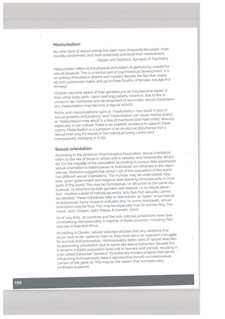 Masturbation
No other form ofsexual activity has been more frequently discussed, more
roundly condemned, and more universally practiced than masturbation.
- Kaplan and Saddock, Synopsis of Psychiatry
Masturbation refers to the physical stimulation of genitalia by oneself for
sexuat pteasure. This is a normal part of psychosexual devetopment. It is
an activity shrouded in shame and mystery despite the fact that nearly
all post-pubescent males and up to three fourths of females indutge in it
(Kinsey).
Children become aware of their genitaliajust as they become aware of
their other body parts. Upon reaching puberty. however, due to the in
crease in sex hormones and development of secondary sexual characteris
tics, masturbation may become a regular activity.
Myths and misconceptions such as “masturbation may result in loss of
sexual prowess and potency” and “masturbation can cause mental illness”
or “masturbation may result in a loss of manhood and mate virility” abound,
especially in our culture. There is no scientific evidence to support these
claims. Masturbation is a symptom of an emotional disturbance (not a
sexual one) only if it results in the individual losing control and
compulsively indulging in it ho].
SexuaL orientation
According to the American Psychological Association, sexual orientation
refers to the sex of those to whom one is sexuatly and romanticatl.y attract-
ed. For the majority of the population (according to census data worldwide)
sexuat orientation is heterosexual i.e. individuals are attracted to the oppo
site sex. Statistics suggest that about 1-5% of the population of the world
has different sexual orientations. This number may be understated, how
ever, given government and religious taws banning homosexuality in most
parts of the world. This may be homosexual, i.e attraction to the same sex,
bisexual, i.e attraction to both genders and asexual, i.e no sexual attrac
tion. Another subset of individuals exists, who feel that sexuality cannot
be labelled. These individuals refer to themselves as “queer” or pansexual
or polysexual. Some research indicates that for some individuals, sexual
orientation may be fluid. This may be especiatly true for women (e.g.. Dia
mond, 2007; Golden, 1987; Peptau & Garnets, 2000),
As of July 2015, 72 countries and five sub-nationaljurisdictions have laws
criminaUzing homosexuality. A majority of these countries, inctuding Paki
stan are in Asia and Africa.
According to Darwin, natural selection dictates that any variations that
occur have to be ‘useful to man’ i.e. they must aid in an organism’s struggle
for survival and procreation. Homosexuality defies laws of natural selection
by preventing procreation due to same-sex sexual behaviour. Despite this,
it remains a stable population level trait in humans and animals, resulting in
a so-catted Darwinian “paradox.” Evolutionary models propose that genes
influencing homosexuality have a reproductive benefit on heterosexual
carriers of the gene 121. This may be the reason that homosexuality
continues to persist.
 