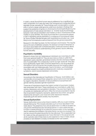 In 2006, a study found that human sexual preference has a significant ge
netic component. [41. It was also seen that biological and congenital factors
regulate human sexuatity 13]. These findings were corroborated in a study
2015, in which a Large scate genome-wide scan resulted in findings that
support the existence of genes on chromosome 8 and Xq28 influencing the
development of mate sexual orientation. ti] . Another study found linkage
between male sexual orientation and markers on the X chromosome of the
mother in some famities. The study found that the X chromosome played
a role in regutating sexuat orientation in a subgroup of homosexual males
[41. Some studies indicate females with hyperadrenocorticalism are more
likely to be homosexual as welt as bisexual than the general population.
Research in this field has been, for the most part, inconclusive. This may he
due to the tack of definitive samples, the abstract concept of attraction or
the taboo associated with nonheterosexuality. Continued research efforts
are required to enhance understanding of the genetics factors affecting
human sexuality.
Psychiatric morbidity
Research shows that non-heterosexual individuals are more likely to suffer
from poor general health [71. They are also twice as Likely to suffer from
depression, panic disorder, generatised anxiety disorder and have a higher
risk of suicide [51181. This is especially true for younger adults [6]. They also
have significantly higher rates of alcohol dependency and drug abuse Ig].
One factor in this is of course, the societal pressures and religious taboo
associated with non-heterosexuality. Due to this taboo, such individuals
may often present to a health professional with medically unexplained
symptoms, and/or severe depression and anxiety.
Sexuat Disorders
According to the International Classification of Disease, Tenth Edition, sex
ual disorders encompass three categories: sexual dysfunction (not caused
by organic disorders), disorders of sexual preference (paraphilias) and
gender identity disorders (gender dysphoria).
These are of importance due to the higher number of psychiatric morbid
ities associated with them. These individuals are more likely to suffer from
anxiety, depression and somatoform disorders. They also have higher risks
of suicide and deliberate self-harm. Often the clinical presentation may he
that of persistent headache, backache, abdominal discomfort. and gener
alised aches and pains. Low mood and other depressive features,
especially guilt and severe anxiety may he present.
SexuaL Dysfunction
Sexual dysfunction occurs when there is inability, difficulty or pain involving
sexual intercourse. This includes disorders such as those described in the
table above, The presence of any sexual dysfunction is a difficult situation for
not just the individual but also the sexual partner. In cases where the dys
function is severe enough to not allow for consummation of the marriage or
lead to reproductive problems. the entire family may become involved. This
can be a source for great discomfort for the individual. This is especially true
for males as they are expected to be ‘more informed’ in the sexual act and
all its nuances), even if they have no prior experience. Also in males, sexual
prowess or lack thereof, is closely connected to their self-esteem.
 