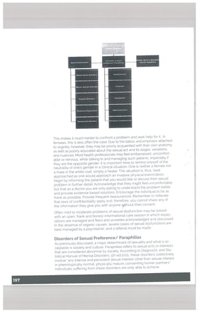 This makes it much harder to confront a problem and seek help for it.. n
females, this is tess often the case. Due to the taboo and emphasis attached
to virginity, however, they may be poorLy acquainted with their own anatomy.
as well as poorly educated about the sexual act and its stages. variations,
and nuances. Most health professionals may feel embarrassed, uncomfort
able or nervous, while talking to and managing such patients. especially f
they are the opposite gender. It is important here to remind oneself of the
neutrality of one’s gender in a clinical situation. One is neither a ternate nor
a mate in the white coat, simply a heater. This situaton is, thus, best
approached as one would approach an invasive physical examination:
begin by informing the patient that you would like to discuss their sexual
problem in further detail. Acknowtedge that they might feel uncomfortable
but that as a doctor you are only asking to understand the problem better
and provide evidence based solutions. Encourage the individual to be as
frank as possible. Provide frequent reassurances, Remember to reiterate
that laws of confidentiality apply and, therefore, you cannot share any of
the information they give you with anyone thout their consent.
Often mild to moderate problems of sexual dysfunction may be solved
with an open, frank and honest informational care session in which expec
tations are managed and fears and anxieties acknowtedged and discussed.
In the absence of organic causes, severe cases of sexual dysfunctions are
best managed by a psychiatrist, and a referral must be made
Disorders of SexuaL Preference/ Paraphitias
As previously discussed, a major determinant of sexuality and what is ac
ceptable is society and culture. Paraphitias refers to sexual acts or interests
that are considered abnormal by society, According to Diagnostic and Sta
tistical Manual of Mental Disorders. 5th ed.2o;5, these disorders collectively
involve “any intense and persistent sexual interest other than sexual interest
in phenotypicatly normal, physically mature, consenting human partners.”
Individuals suffering from these disorders are onty able to achieve
Sexual Dncti
Sexual desire disorders
Sexual arousal dIsorders
Or5asm disorders
Premature Ejaculation
Sexual pain disorders
Sahibrdonism
Fetishism
Paedophilia
Sadomasochism
FetishiStic transvestitIsm
L L
 