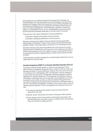 sexual pleasure from performing abnormal sexual acts. This does not
inctude people who may hve abnormal sexual thoughts; only those that
behave and iridulge in abnormal sexuat acts. Some of these disorders are
considered punishable by law, according to the Pakistan Penal Code. As
such, if a health professional is confronted with a situation in which the
patient is a perpetrator of such an act, confidentiality must be breached
and the individual reported, especially if a human victim is invoLved.
There are two main types of disorders of sexual preference:
i) Disorders reLating to the object of sexuat interest.
2) Disorders relating topreferences in the sexual act.
Disorders relating to the objectbf sexual interest include paedophilia,
objectophilia and fetishism. These involve sexual interest being directed
towards children, inanimate objects, animals or non-consenting humans.
Disorders relating to the abnorml preferences in the sexual act include
sadomasochism, exhibitionism and voyeurism. Such individuals are able to
achieve sexual pleasure only from either causing or receiving painful stim
uli, exposing themselves inappropriately or observing the sexual activities
of others. I.
These disorders are best managed by a mental hea[th professional, and an
urgent referral must be made.
4 I
Gender Dysphoria (DSM V) or Gender Identity Disorder (lCD io)
According to Robert Stotter gender is socia[ and sex biologicaL: “Most
often the two are relatively congruent, that is, males tend to be manly and
females womanly.” In some individuals, however, this may not be the case.
An individual who is biologically male, may feel like “a woman trapped in
a man’s body and vice versa. Transgender individuals experience what is
referred to as “gender dysphoria” in the Diagnostic and Statistics Manual,
Fifth Edition. Individuals who are transgender may biotogically be one sex
but identify as the other, i.e there is a discord between the gender they
have been assigned and the gender they experience or feel themselves to
be. The International Classification of Disease, ioth revision refers to this as
Gender Identity Disorder. The term transgender encompasses those who -
are:
a) Transsexual: individual who prefer to have the body of the sex
opposite to their own.
b) Gender-queer: Individuals who prefer to belong to neither gender
c) Cross-dressers (Dual Transvestitism): Individuals who identify with
their biotogicat sex, yet prefer to dress in clothes of the other gender.
They do not wish to change genders.
 