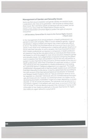 Management of Gender and Sexuatity Issues
Some say that sexuot orientation and gender identity are sensitive issues.
I understand. Like many ofmy generation, I did not grow up totking about
these issues. But! teamed to speat’ out because tives are at sta1’e, and be
cause it is our duty under the United Nations Charter and the
Universat Declaration of Human Rights to protect the rights of everyone,
everywhere.’
— UN Secretary-Generat Ban Ki-moon to the Human Rights Council,
7 March 2012
In the management of atl clinical problems, a health professional is ex
pected to react with empathy. Often in issues related to gender, however,
socialisation, religious beliefs and stigma may make t extremely difficult
to do so. The doctor may find themselves at a loss as to how to put them
selves in the shoes of an individualwho is dealing with gender dysphoria or
issues with their sexuality. In such a situation, the most important emotion
that a health professional can express is compassion. A health profession
al’s presence may be the only place where an individual with these issues
can expect to not to be judged. In most clinical situations related to gender
and sexuality issues, non-judgemental compassion and giving the patient
room to express their fears and problems may be the only intervention re
quired. It is also important at this juncture to remind oneself of the role as a
health professional, rather than a member of a particular society or culture.
The individual who has presented to a health professional is not looking
for a personal opinion, a religious judgement or an argument. The health
professional is equipped only to treat any health related issues and should
limit their interaction to this alone. It must be added here that according to
the ioth revision of the International Statistical Ctassification of Diseases
and Related Health Problems ((CD-b): “Sexual orientation alone is not to
be regarded as a disorder. Individuals who are nonheterosexuat (homosex
uals and bisexuals) are, however, as mentioned earlier, at a higher risk for
developing psychiatric morbidities. If signs of a major depressive or anxiety
disorder, or risk of suicide are present, the individual must be referred to a
psychiatrist urgently. In all patients with such issue, on account of the high
risk of suicide, it must be directly enquired if the individual is having suicid
al thoughts or has made any attempts in the past (See Section D). Again,
this merits an urgent referral to a psychiatrist.
I.
I
 