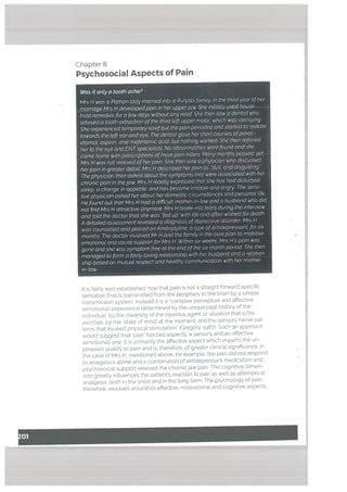 Chapter 8
Psychosocial Aspects of Pain
Was it onLy a tooth ache?
Mrs H was a Pathan tady married into a Punjabi family. In the third year other
marrJagMrsJ±devetapedpain in her upperjaw She initially used house
hotd remedies for a few days without any retief She then saw a dentist who
advised a tooth extraction ofthe third tett upper molar which was decaying.
She experienced temporary reliefbut the pain persisted and started to radiate
towards the teft ear and eye. The dentist gave her short courses ofparac
etamot, aspirin, and mefenamic acid, but nothing worked. She then referred
her to the eye and ENTspeciatists. No abnormalities were tound and she
came home with escriptiOtis ofmore pain killers. Many months passed. yet
Mrs H was not relieved ofherpain. She then saw a physician who discussed
herpain in greater detaiL Mrs H described herpain as “dull, and disgusting.”
The physician then asked about the symptoms that were associated with her
chronic pain in thejaw. Mrs H readily expressed that she has had disturbed
steep, a change in appetite, and has become irritabte and angry The sensi
tive physician asked her about her domestic circumstances and personal life.
He found out that Mrs H had a difficult mother-in-tow and a husband who did
not find Mrs H attractive anymore. Mrs H broke into tears during the interview
and totd the doctor that she was Ted up” with life and often wished for death.
A detailed assessment revealed a diagnosis ofdepressive disorder Mrs H
was counselled and placed on Amitnptytine, a type ofantidepressant, for six
months. The doctQr involved Mr H and the family in the care plan to mobilise
emotional and sociat support for Mrs H. Within six weeks, Mrs H’s pain was
gone and she was symptom free at the end of the six month period. She then
managed to form a fairly loving relationship with hr husband and a retation
ship based on mutual respect and healthy communication with her mother
in-law.
It is fairly well established now that pain is not a straight forward specific
sensation that is transmitted from the periphery to the brain by a simple
transmission system. Instead it is a ‘complex perceptual and affective
(emotional) experience determined by the unique past history of the
individuaL by the meaning of the injurious agent or situation that s/he
ascribes, by the state of mind at the moment, and the sensory nerve pat
terns that evoked physical stimulation” (Gregory. 1987). Such an approach
wouLd suggest that ‘pain’ has two aspects, a sensory and an affective
(emotional) one. It is primarily the affective aspect which imparts the un
pleasant quality to pain and is, therefore, of greater ctinicat significance. In
the case of Mrs H, mentioned above, for example, the pain did not respond
to analgesics alone and a combination of antidepressant medication and
psychosocial support relieved the chronic jaw pain. The cognitive dimen
sion greatly influences the patient’s reaction to pain as welt as attempts at
analgesia, both in the short and in the long term. The psychology of pain.
therefore. revolves around its affective, motivational and cognitive aspects.
 