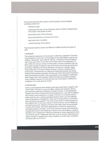 Factors that influence the content, and the quality of psychological
correLates of pain are:
• intensity of pain,
• meaning of the pain to the individuat, (which in itself is influenced by
the location and quality of pain),
• personality traits of the individual,
• psychosocial factors at home and at work,
• past psychiatric morbidity
• cultural settings of the patient.
Psychosocial aspects of pain are different in different kinds and types of
pain:
i. Acute pain
The subjective experience of acute pain is distinctly unpleasant. The emo
tional content of such pain can be judged by the descriptions used by the
sufferer. “Wretched”, “excruciating’. “boring”, ‘sickening” (‘dull and disgust
ing” in the case of Mrs H) are few of the words used in the expression of
pain. White the sensory words communicate a somatic sensation that can
be at least vaguely tocalised to part of the body, the emotional words (e.g.,
pounding, throbbing, terrifying, killing) do not point to a specific region.
These describe an emotion instead. Anxiety is another correlate of this
kind of pain, characterised by a feeling of impending disaster and dread.
• Patients with repeated episodes of acute pain often have traits of anxiety in
their premorbid personatity. They may require more analgesic medication
after surgery than other patients. Relief of anxiety by employing reassur
ance, instilling a sense of control and the use of anxiotytics contribute to
analgesia in an acute episode of pain.
ii. Chronic pain
Various psychoLogical abnormalities have been described in patients with
chronic pain. The exact ‘cause and effect’ relationship between chronic
pain and associated psychological morbidity remains to be established.
Studies have shown presence of clinical depression in over 75% of patients
with chronic lower backache. A change in the form of constant preoccu
pation with the pain, seeking repeated medical check-ups and radiolog
ical and laboratory .investigations, often just for reassurance is commonly
seen amongst such patients. The chronic pain attains a central position in
the sufferer’s life. S/he loses interest in extracurricular, social, intellectual
and spiritual pursuits. Patients of chronic pain often seem to lose interest
in family and friends, while their dependence on them for physicat and
emotional support increases. Loss ofjob, financial worries and substantial
hospital bills worsen the already grim picture. Poor self-esteem, a state of
boredom and unhappiness, follow as a prelude to severe depression which
can at times result in deliberate self-harm or even suicide, Disturbances of
sleep, changes in appetite and undue irritability are often seen in patients
of chronic pain (as in Mrs H).
 