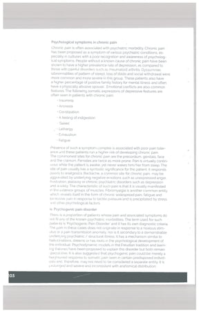 • Insomnia
• Anorexia
• Constipation
• A feeling of indigestion
- Gases
• Lethargy
• Exhaustion
• Fatigue
Presence ot such a symptort complex is associated with poor pain toler
ance drid these patierts run a higher risk of developing chronic pain.
The commonest sites for chronic pain are the precordium. genitals, face
and the cranium, Females are twice as more prone. Pain is virtualLy contin
uous white the patient is awake, yet never wakes him/her from steep. The
site of pain cisualty has a symbolic significance for the patient. It responds
k to analgesics Backache, a common site for chronic pain. may be
aggia’ated by underlying negative emotions such as unexpressed anger.
h ust ation. jealousy or chronic psychiatric disorders such as depression
.nd anxiety. The characteristic of such pain is that it is usually manifested
in the extensor groups of muscles. Fibromyalgia is another common entity
which reveals itself in the form of chronic widespread pain, fatigue and
?‘( essive pain in response to tactile pessure and is precipitated by stress
md other psychotogicat factors.
iv. Psychogenic pain disorder
ihere is a proportion of patienls whose pain and associated symptoms do
not fit any of the known psychiatric morbidities. The term used for such
patiei its is ‘Psychogenic Pain Disorder’ and it has its own diagnostic criteria.
The pain in these cases does not originate in response to a noxious stim
ulus or a pain transmission anomaly. nor is it secondary to a demonstrable
underl.,’ing psychiatric / structLiral illness. It has a mechanism similar to
hallucnation, dreams or has ioots in the psychotogicat development of
the individual. Psychodynamic mudets in the Freudian tradition and learn
iiig theories have been proposed to explain this disorder but both remain
speculative. It is also suggested that psychogenic pain could be mereLy a
hieiqhtuned response to somatin pain seen in certain predisposed individ
cials and. therefore. may not need to he considered a separate entity. It is
rolunqecl and severe and inconsistent with anatomical distribution
PsychotogicaL symptoms in chronic pain
Chronic pain is often associated with psychiatric morbidity. Chronic pain
has been proposed as a symptom of various psychiatric conditions, es
pecially in cultures with a poor recognition and awareness of psychotog
ica[ symptoms. People without a known cause of chronic pain have been
shown to have a higher prevalence rate of depression, as compared to
those with painful disorders such as rheumatoid arthritis. Dyssomnias
tabnorrnatities of pattern of sleep). loss of libido and sociaLwithdrawalwere
more common and more seJere in this group. These patients also have
a higher percentage of positive family history for mental illness and often
have a physically abusive spouse. Emotional conflicts are also common
features. The foLlowing somatic expressions of depressive features are
often seen in patients with chronic pain.
 