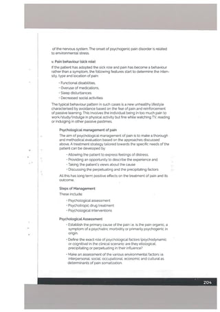 of the nervous system. The onset of psychogenic pain disorder is related
to environmentaL stress.
v. Pain behaviour (sick rote)
If the patient has adopted the sick rote and pain has become a behaviour
rather than a symptom. the following features start to determine the inten
sity. type and location of pain:
• Functional disabilities,
• Overuse of medications.
• Sleep disturbances
• Decreased social activities
The typical behaviour pattern in such cases is a new unhealthy lifestyle
characterised by avoidance based on the feat of pain and reinforcement
of passive learning. This involves the individual being in too much pain to
work/study/indulge in physical activity but fine while watching TV, reading
or indulging in other passive pastimes.
Psychological management of pain
The aim of psychological management of pain is to make a thorough
and methodical evaluation based on the approaches discussed
above. A treatment strategy tailored towards the specific needs of the
patient can be developed by:
• Allowing the patient to express feelings of distress.
• Providing an opportunity to describe the experience and
• Taking the patients views about the cause
• Discussing the perpetuating and the precipitating factors
All this has long term positive effects on the treatment of pain and its
outcome.
Steps of Management
These inctude:
• Psychological assessment
• Psychotropic drug treatment
• Psychological Interventions
Psychological Assessment
• Establish the primary cause of the pain i.e. is the pain organic. a
symptom of a psychiatric morbidity or primarily psychogenic in
origin.
• Define the exact role of psychological factors (psychodynamic
or cognitive) in the clinical scenario: are they etiologicaL
precipitating or perpetuating in their influence?
• Make an assessment of the various environmental factors i.e.
interpersonal, social, occupationat. economic and cutturat as
determinants of pain somatization.
 
