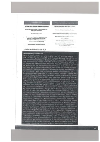 Do not ask why” questions, These imply interogatiorv Does not involve giving direct advice to patients
Do not say should ought or icarna chahiye tha. Does not solve people’s problems for them
These imply moralisation.
Do not blame the patient Does not challenge a patient’s feelings and perceptions
t)o not compare the patient’s experiences witi,
Does not impose the counsellor’s own views
your own, or gite examples from your life
onto the patient
The patient is a different petson from you
and has different life experiences. Does not make people less emotional
Do not invalidate the patient’s feelings,
Does not work to fulfil the counsellor’s need
to make people feel better
3. Informational Care (IC)
Memoirs of a patient’s son
I took my etderly mother to a targe hospitat in our city when she became
sick She was very embarrassed to go to the doctor because she said that he
would examine herand cause bepardagi but! convinced her that they have
welt trained doctors who are trustworthy and wilt take care ofher without
causing her any embarrassment We went to the outdoor department where
we were told that she had a breast lump which coutd be °a tumOur.” This
was like a bolt of lightning for the whole family as we had heard that nobody
survives from cancer I borrowed 5000 rupees from a friend and admttted
her in the sUrgery ward in the big hospitaL We were hoping that through
these doctors, A(tah would help us through this trial, Ajunior doctor took her
medical history and startedsome medicines. I asked him whether my mother
woutd be okay, but he said he didn’t knowyet and we needed some tests. He
then went away and a nurse gave us a slip to do some tests but nobody told
us how much the tests would cost woutd it be painful for my mother how
long would the results take, how tong would we need to stay in the hospitat,
any precautions we need to take for herrecovery? When the test results came
thejunior doctor looked at the results and told us that the senior doctorsahib
wilt decide during “the round I thought maybe they wilt tell us when they
decide after the round The senior doctor sahib came for the round but he
discussedsomething in English with the other doctors and moved on from our
bed without telling us anything. Later on, a group ofstudents came to our bed
andsaid that they needed to examine my mother’s chest My mother was very
ashamed but they sqid that it was necessary for her treatment, and so We
had to agree Seven ofthem examined my mothers chest turn by turn and we
were constantly worried about how manypeopte might be watching her like
this. Later on, I asked for the senior doctorsahib to find out about the treat
ment ofmymother and the questions I had in my mind, but the peon said that
he was in a meeting. I asked for thejunior doctor who had taken our history
but he had left after his duty and would be coming back the next day I asked
the nurses too but they did not know anything about my mothers treatment
plan. A newjunior doctor came that evening on Ucity and told us that we had
to prepare formy mothers surgery two days later, and that we also needed
to arrange for3 units ofblood and about 20,000 rupees for the items required
in the surgery. We were very confused, as no one had discussed anything with
us about this surgery. When I asked thejunior doctor about how much money
we needed in 4otat how many days we would need to stay in the hospital
caun4Ipon
7 MIsconcptfons about Counselling.
 