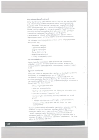 Psychotropic Drug Treatment
Other than the long Ust of narcotic / non - narcotic and non-steroidal
anti-inflammatory (NSAID) analgesics, certain psychotropic drugs
have also been found useful in the treatment of pain. This includes
some antidepressants, e.g tricyclic antidepressants (Imipramine)
relieve pain by blocking biogenic amine uptake, thus enhancing the
inhibitory action of serotonin and nor-adienatine on the spinal pair
transmission pathways. Phenothiazines and drugs [ike
Carbamezapine. Valproic acid and Gabapentin are aLso hetpfuL.
Benzodiazepines are primarity used for relief of associated anxiety.
The following psychologicat interventions can be empLoyed to deaL
with chronic pain:
• Relaxation methods
• Operant Techniques
• Cognitive Strategies.
• Social skills training
• Assertiveness training
• Coping Strategies Approach
Relaxation Methods
Using muscular biofeedback (EMG Biofeedback), progressive
relaxation, cognitive relaxation and cue controlled relaxation the
muscular tension is brought under control thereby breaking the pain
cycle.
Operant Techniques
These are based on learning theory and aim to identify the problems
and modify an individual’s responses to the problem.
Techniques include activities training, medication reduction and
activities focused on functional disability. The techniques resuLt in
decreased disability levels and fear, and improved physical fitness and
body image. The steps include:
• Measuring the baseline level.
• Selecting target activities,
• Starting with simple activities and moving on to complex ones
• Gradually increasing the activity level,
• Reinforcing the activities by providing feedback and verbal
praise.
• Checking progress and modifying the target as necessary.
• Selecting a new activity once the first activity has been
accomplished.
Operant techniques are also used in medication- reduction training
in chronic opioid use. The drugs are dispensed using a “time
contingent’ rather than a “pain contingert’ treatment technique.
This improves pain retief, decreases pain behaviour and has a
decreased addictive potentiat. In this technique the medication is
provided at regular time intervals rather than pain intensity. The dose
is then systematically reduced.
*
 