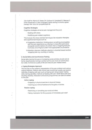 *Von KorffM, MerrittJO, RutterCM, Sullivan M, Campbell CI, Weisner C.
Time-scheduled vs. pain-contingent opioid dosing in chronic opioid
therapy. Pain. 2011 Jun 30;152f6):1256-62.
Cognitive Strategies
Cognitive strategies aimed at pain management focus on
Dealing with stress
• Modifying pain related cognitions
This involves the stress oriented techniques like relaxation therapies
and cognitive techniques such as
a) Imaginative Inattention: thinking about something incompatible
with the pain experience e.g. relaxing in a beautiful quiet place
alongside transformations of context, that is, imagining that pain
is actually occurring but under more appropriate circumstance
b) Attention diversion methods: attention is diverted toward another
engaging task e.g. counting or reading.
iv. Sociat Skilts and Assertiveness Training
Social skills training focuses on increasing social activities at work and at
home. Assertiveness training is similar but focuses more on communica
tion skills. It enhances quality of life and reduces pain-related stress.
v. Coping Strategies Approach
This focuses on the patients’ interpretation of the pain problem and various
coping methods. Patients with chronic pain syndromes usually use passive
methods of deating with pain such as hoping pain will go away). Coping
skills training identifies methods of dealing with pain, belief about pain and
resulting disability. Relaxation and activity programmes can later be added
to the plan.
Active coping:
• Engaging in physical exercise or physical therapy
• Clearing your mind of bothersome thoughts or worries
Passive coping:
• Restricting or cancelling your social activities
Taking medication for the purposes of immediate pain relief
 