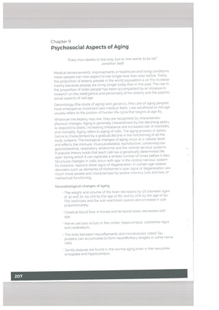 Chapter 9
Psychosocial Aspects of Aging
Every man desires to tive tong, but no man wants to be old.
Jonathan Swift
Medical advancements, improvements in heaLthcare and Living conditions
mean people can now expect to live Longer lives than ever before. Today,
the proportion of elderLy people in the world population is on the increase
mainly because people are living longer today than in the past. The rise in
the proportion of older people has been accompanied by an increase in
research on the intelligence and personality of the elderly and the psycho
social aspects of old age.
Gerontology (the study of aging) and geriatrics. (the care of aging people).
have emerged as important new medicaL fields Late adulthood or old age
usually refers to the portion of human life cycle that begins at age 65.
Wherever the elderly may live, they are recognised by characteristic
physical changes. Aging is generally characterised by the declining ability
to respond to stress, increasing imbalance and increased risk of morbidity
and mortality, Aging refers to aging of cells The aging process or senes
cence is characterised by a gradual decline in the functioning of all the
body systems. The biological changes of aging occur at a cellular level
and effects the immune, musculoskeletal, reproductive, cardiovascular,
gastrointestinal, respiratory. endocrine and the central nervous systems.
A popular theory holds that each cell has a genetically determined life
span during which it can replicate a limited number of times before it dies
Structural changes in cells occur with age In the centraL nervous system
for instance, neurons show signs of degeneration ri certain age related
disorders such as dementia of Alzheimer’s type, signs of degeneration are
much more severe and characterised by severe memory toss and toss of
intellectual functioning.
Neurobiotogicat changes of aging
• The weight and volume of the brain decreases by 5% between ages
of 30 and 70, by 10% by the age of So, and by 20% by the age of go
The ventricles and the sub-arachnoid spaces also increase in size
proportionately.
• Cerebral blood flow in frontal and temporal lobes decreases with
age.
Nerve cell loss occurs in the cortex, hippocampus, substantia nigra
and cerebellum.
The links between neurofilaments and microtubutes called Tau
proteins can accumulate to form neurofibriltary tangles in some nerve
cells.
• Senile plaques are found in the normal aging brain in the neocortex.
amygdala and hippocampus.
 
