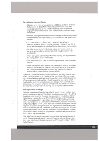 Psychologicat changes of aging
IQ peaks at 25 years of age, plateaus until 60-70, and then declines.
Performance 10 drops faster then verbal 10. This may be due to
reduced processing speed or to the fact that verbal 10 depends
largely on familiar information while performance IQ involves novel
information.
• Problem solving deteriorates due to declining abstract thinking abiLity
and increasing difficulty in applying information from one situation to
another.
• Short term memory fSTM) does not alter with age. Working
memory, however, shows a gradual decrease in capacity and this is
worse with increasing complexity of task and increased memory load.
• Long term memory tLTM) declines, except for remote events of
personal and emotional significance which may be recalled with
great clarity.
• There is a typical pattern of psychomotor slowing and impairment in
the manipulation of new information.
• Well-rehearsed skills such as verbal comprehension show little or no
decline.
• Given the physical and cognitive declines seen in aging, a surprising
finding is that emotional experience improves with age. Older aduLts
are better at regulating their emotions and experience negative
emotions less frequently than younger adults.
To keep cognitive functions and attitudes flexible, the brain must be exer
cised. The elderly brain is as capable as the young brain of growing new
connections between cells with use. Researchers have reported evidence
of increased dendritic branching in healthy, aged human brains, which
suggests the brain remains plastic even in old age. Many scientists have
discovered that cognitive functions of the brain in the elderly can be main
tained and even improved with training and environmental enrichment.
Social problems of old age
With the breakdown of traditions and family bonds in many modern soci
eties; increasing numbers of the elderly population. especially in the West,
live alone or in homes for the aged. Social problems include loss of their
social status, independence, and/or the toss of a spouse/partner. Most
of the elderly popuLation. especially in our society. have limited incomes,
and are unemployed as well as dependent. Medical problems compound
deficiency and care needs. Unlike the West where the eLderly face variable
degrees of isoLation, marginaLisation and stigmatisation, most elderly indi
viduals in Pakistan are well taken care of by their off-springs. This is primar
ily due to traditional values and the joint family system that exists in many
parts of the country. The future may see the culture of ‘old people homes’
in our part of the world as well.
The belief that old age is associated with mental and physicaL illness is a
myth. This stereotype image is a source of stigmatisation and discrimina
tion. Most elderly individuals enjoy gooqi health through most part of their
twilight years.
 