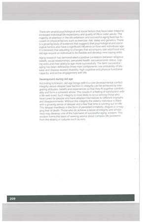 There are several psychologicaL and socia[ factors that have been linked to
increased individual Lite expectancy and quality of tife in older adults. The
majority of attention in the life extension and successful aging fieLd has fo
cused on physical. factors such as exercise, diet, sleep and genetics. There
is a growing body of evidence that suggests that psychological and socio
logical factors also have a significant influence on how well individuals age.
Jt is believed that adjusting to changes that accompany late adulthood and
old age require an individual to be flexible and develop new coping skills.
Aging research has demonstrated a positive correlation between religious
beliefs, social relationships, perceived health, socioeconomic status, cop
ing skills and their ability to age more successfully. The term successful
aging has been defined by three main components: low probability of dis
ease and disease related disability, high cognitive and physical functional
capacity, and active engagement with life.
Development during old age
According to Erikson, old age brings with it a core developmental conflict:
integrity versus despair (see Section C). Integrity can be achieved by inte
grating attitudes, betiefs and experiences so that they fit together comfort
ably and form a coherent whole. This results in a feeling of satisfaction with
a life well-lived. Such integrity is most likely to occur among those who
have cared for people and have adapted themsetves to different triumphs
and disappointments. Without this integrity the elderly individual is filled
with a growing sense of despair and a fear that time is running out on life.
This despair manifests in the form of persistent irritability, disgust or a nag
ging fear of death. Those who do achieve a sense of integrity and whole
ness may develop one of the hallmarks of successful aging: wisdom. This
wisdom forms the basis of seeking advice about complex life problems
from the elderly in cultures such as ours.
 