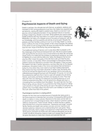 Chapter 10
Psychosocial Aspects of Death and Dying
Death is, perhaps, the ultimate test with that we, as patients, relatives and
members of the caring professions must face, No matter how experienced
we become, coping with death is seldom easy. Death is a loss but it can
aLso be a time of peacefut transition. t may represent failure or success,
ending or beginning, disaster or triumph. When patients are dose to death,
heatth professionals may have little or no control over what is happening.
Medication can help us to mitigate some of the pains of dying but, with alt
our knowledge. all of our patients will still die at some point. Despite this,
patients and their families continue to turn to us for hetp. Death is a social
event, it affects the lives of many people. n this circle of people. the patient
is the centre of care as ton9 as they are alive: but white his/her troubles will
soon be over, thqse of the famity mayjust be beginning.
The traditional training of doctors and nurses does little to prepare us for
the challenges of terminal and bereavement care. We are so preoccupied
with saving life that we are at a loss to know what to do when life cannot be
saved. Some of us deal with the problem by denying its existence; we insist
on fighting for a cure until the bitter end. Sadly. the weapons that we em
ploy too often impair the quality of the life that is left such that the end,
when it comes, is truly bitter. Others acknowledge to themselves that the
patient is dying but attempt to conceal it from the patient. If they succeed,
the patient may die in blissful’ ignorance. but they often fail. As the disease
progresses. the patient looks in the mirror and realises that somebody is
lying. At a time when they most need to trust their medical attendants,
they realise that they have been deceived. In either case, the family who
survive are denied the opportunity to say ‘goodbye’. and to conclude any
unfinished psychological business with the patient. Of course, it is not only
the professional staff who find it hard to cope with people who are dying;
friends. workmates and family members are equally at a loss. They may
deal with their own feelings of inadequacy by putting pressure on us to
continue treatment long after it can do good or to collude with them in
concealing the true situation from the patient. ‘You won’t tell him/her that
they’re dying. will you doctor? It would kilt him/her if they found out’. While
such remarks on the part of the family are said in the spirirt of caring for the
patient. they more likely reflect the informant’s own inability to cope with
the truth rather than that of the patient.
Psychological reactions in a dying patient
Corn Zombi
4—
Despite the fact that one hundred percent of people die, being given a
terminal prognosis is intensety fear-provoking. Consequently talking about
death is a taboo in many cultures. Reactions to the news can be seen as
an extreme form of psychological stress, which results in common coping
defence mechanisms. These include “denial” in which the fact is deliber
ately blocked from conscious awareness. “Depression and anger” towards
family, friends and health care workers are also common reactions and
demand patience, tolerance and understanding from care givers. Many
people eventually reach a stage of acceptance in which th.e wishes of the
dying person,and plans for those who will continue afterwards can be dis
cussed. All efforts should be made to make such people free of pain and
be given the liberty to make their choices and exercise their will.
 