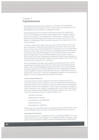 Chapter 11
Psychotrauma
Psychotogical trauma or psychotrauma is the result of extraordinarily
stressful events that shatter a person’s sense of security, making him/her
feel helpless and vulnerable in a dangerous world.
Psychological trauma is a wound to the psyche due to an experience
which has endangered one’s life and threatened one’s identity, integrity,
honour and property. The experience is understood as a threat to one’s
physical and psychological well-being and is a sharp confrontation with
death or a challenge to life. A traumatic experience can leave scars on the
mind and body.
Traumatic experiences often invotve a threat to life or safety, but any situ
ation that leaves a person feeling frightened and alone can be traumatic,
even if it does not involve physical harm. Experiences such as verbal abuse.
betrayal or any major loss can be just as traumatizing as a life-threatening
event especially when they happen during childhood. Trauma can result
when an experience is so overwhelming that a person goes numb or
disconnects from what’s happening, whether the threat is psychologicat or
physical, While this automatic response may be protective for a short while.
it also prevents a person from moving on.
Not all potentially traumatic events lead to Lasting psychotrauma. Some
people rebound quickly from even the most tragic and shocking experi
ences. Others are devastated by experiences that on the surface appear
to be less upsetting. ft is not the magnitude of the catastrophe that deter
mines whether an event is traumatic. but a person’s subjective emotional
experience of the event. The more endangered, helpless and unprepared a
person is, the more likely that they will be traumatised.
Causes of psychotrauma
Emotional trauma can be caused by one-time occurrences such as a
house fire, a plane crash, a violent crime or an earthquake. Psychological
and emotional trauma can also be caused by experiences of ongoing and
relenttess stress, such as fighting in a war, living in a dangerous neighbour
hood, enduring chronic abuse or struggling with a life-threatening disease.
Although people respond differently to stressful experiences, a traumatic
event is most likely to result in negative effects if it is:
• Inflicted by humans
• Repeated and ongoing
• Unexpected or unpredictable
• Intentionally cruel
• Experienced in childhood.
People are also more likely to be traumatised as adults if they have a histo
ry of childhood trauma or if they ate already experiencing a lot of stress.
Devetopmentat trauma
Stressful experiences in childhood can be traumatizing whether it is a one
time event such as a car accident or an ongoing situation caused by a neg
ligent or abusive parent or family member. Developmentat or attachment
 