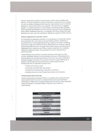trauma “esults from anything that disrupts a chitds sense of safety and
security. This can include an unsafe environment, separation from a parent
or a sei Quo iLlness. Developmental trauma is most severe when it involves
betraya or harm at the hands of a cai’egiver. This trauma has a negative
impact on a childs physical, emotional and social development. Children
who have been traumatised see the world as a dangerous and frightening
place. When childhood trauma is i ot resolved, this sense of fear and help
tessness can carry over into adulthood, setting the stage for further trauma.
Normal responses to traumatic events
It is important to distinguish between normal reactions to traumatic events
and symptoms of a more serious and persistent problem Following a
traumatic event, most people experience a variety of emotions, including
shock, fear, anger and reLief to be alive. Often they think or talk of nothing
else except what they went through. Many others feei]umpy, detached or
depressed. Such reactions are neither a sign of weakness nor a positive
indicator of lasting trouble. They represent a normal response to an
abnormal event.
These feelings and symptoms typically last from a few days to a few
months gradually fading as one processes the trauma. Recovering from
trauma takes time and everyone heats at his or her own pace. However if
despite passage of months, the symptoms show no sign of letting up, a
person may be experiencing emotional or psychological trauma.
Professionat help is required if a person has:
Problems at home or work
• Living with persistent fear and anxiety
• Haunted by overwhelming memories or emotions
• Avoiding more and more things that reminds one of trauma
Posttraumatic Stress Disorder
Posttraumatic Stress Disorder tPTSD) is a condition that results from the
most severe kind of trauma. It is characterised by intrusive memories.
flashbacks or nightmares, avoiding things that remind one of the traumatic
event and living in a constant state of red alert, also known as
hyperarousal.
Common reactions to trauma
Guilt and wff-blarne
Mood swings nd lrtftablIftr
Dlstr.sslng memories
Social withdrawal
Feeling sad
 