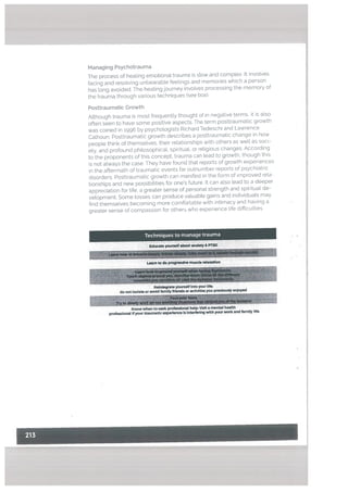 The process of heating emotional trauma is stow and complex. It involves
facing and resolving unbearable feetings and memories which a person
has tong avoided. The heating journey involves processing the memory of
the trauma through various techniques (see box)
Posttraumatic Growth
Although trauma is most frequently thought of in negative terms, it is also
often seen to have some positive aspects. The term posttraumatic growth
was coined in 1996 by psychologists Richard Iedeschi and Lawrence
Calhoun. Posttraumatic growth describes a posttraumatic change in how
people think of themselves, their relationships with others as well as soci
ety, and profound philosophical, spiritual, or religious changes According
to the proponents of this concept. trauma can lead to growth. though this
is not always the case. They have found that reports of growth experiences
in the aftermath of traumatic events far outnumber reports of psychiatric
disorders. Posttraumatic growth can manifest in the form of improved rela
tionships and new possibilities for ones future. It can also lead to a deeper
appreciation for life, a greater sense of personal strength and spiritual de
velopment. Some tosses can produce valuable gains and individuals may
find themselves becoming more comfbrtable with intimacy and having a
greater sense of compassion for others who experience life difficulties
Techniques to manage trauma
Managing Psychotrauma
Educate yourself about anxlaty& PSD
Reintegrate yourself Into your life:
do not Isolate or avoid family friends or actMtlesyou previously enjoyed
Know when to seek professional help Visit a mental health
professional If your traumatic experience Is Interfering with your work and family life
I
 