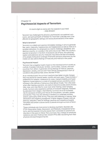 Psychosocial Aspects of Terrorism
Psychosocial Impact:
Terrorism hasa negative heafth impact on the individual and on society.as
a whole. It isolates individuats, families, communities, cultures, and even
countries from others, It generates strong feelings of mistrust, paranoia,
depression, anxiety, and can even have clinicaL consequences in form of
conditions like posttraumatic stress disorder (PTSD).
At an individual leveL the survivors’ reactions (see table) include changes j’
that may persist for several weeks. months and even years. These include a
preference for isotation, intolerance for noise, marked irritability and hyper
vigilance. Hypervigilance is a state of increased sensory sensitivity and an
increase in the intensity of behaviours that defuse threats. This is the state
when after hearing a gunshot, one starts to become acutely aware of every
little noise, and may hide for cover even when hearing a door banging
loudly. Survivors also experience periods of increased religiosity, followed
by alienation from reLigion, intermittently. Survivors are at an increased
risk for excessive smoking and misuse of tranquiltisers, cannabis, opiates
and atcohot. They may also devetop a tendency to undertake reck[ess
actions, particularly while driving. They also start believing in hearsay, false
attributions and negative propaganda. A higher degree of greed, mistrust,
jealousy, prejudice, need for revenge, paranoia and intolerance towards
minorities and certain cultures tends to prevail amongst survivors of terror
ist attacks.
These individuals are more prone to develop psychiatric disorders like
PTSD, Dissociative States, Depression, and MedicalLy UnexpLained Symp
toms, and the lowered immunity leaves them vulnerable to autoimmune
disorders in the years to follow. Many survivors may undergo an enhanced
resilience and even Posttraumatic Growth (PTG) after recovering from their
physical and psychological injuries.
Chapter 12
It’s hard to fight an enemy who has outposts in your head.
—Satty Kempton
Terrorism has chattenged the physical, psychosocial, occupational. eco
nomic, and spiritual health of Pakistan for more than a decade now. It has
affected all geographic settings and sociocultural sections of the nation.
What is terrorism?
Terrorism is a violent and coercive intimidation strategy. It aims to generate
fear, panic, insecurity, hopelessness and helptessness as wetl as mistrust in
societal institutions. It is employed as a toot to challenge, destabilise, and
destroy a country, or a society in the same way as war. Often, the country’s
reaction to terrorism in the form of excessive use of force, disruptive leg
islation and extensive security measures may add to the fear and distress
of its people. Exhaustive coverage of terrorists and acts of terrorism by the
media can also add to feelings of insecurity and mistrust in the public.
4
h
I-
 