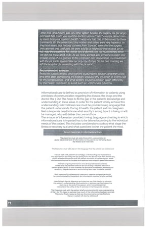 after thaL and ifthere was any otheroption besidesthe surgery he gotangry
andsaidthat Don tyou trust the doctors advice2 and you care about mon
eymore thanyourmothers health 57
was very hurt andembarrassed bythese
comments On the otherhand my motherand sisters were very hopetess as
they had heard thatnobodysunuvesfrom 5cancer even afterthesurgery
Veiywomedand confused we were totd bya neighbturthat a local pirsa
R2LJ
We didnotknow what to do All we reallywanted was someone to listen and
answersome ofour quenes in this confusion and desperation, a consultation
with the pirsahib seemed like our onty ray ofhope So the nextmorning we
left the hospital fora meeting with the pirsahTh’_..
Recommendedexercise
Read this case scenario once before studying this sectlonr and then a sec
ond time after completing the section Discuss whythis chath of events ted
to this tonsequence and what actions could have been taken differently
by the health care team to avoid such an unfortunate outcome
LI
H
Informational care is defined as provision of information to patients using
principles of communication regarding the disease, the drugs and the
doctor (the 3 Ds). This helps to fill the gap in the patient’s knowledge and
understanding in these areas. In order for the patient to fully achieve this
understanding, informational care must be provided using Language that
the patient understands. During ill health, the patient and his caregivers
feel a desperate need to know what exactly is wrong, how it is being or will
be managed, who will deliver the care and how.
The amount of information provided, timing, Language and setting in which
informational care is imparted has to be tailored according to the individual
needs of the patient, This includes considerations such as what stage the
illness or recovery is at and what questions bother the patient the most.
Seven ESSePtIISIfl iflformatlonal Care:
The physician must set aside time within a consultation to
give a reasonable level of information to the patient and his family about
the disease and treatment.
The IC session must take place in the language that the patient can understand.
it must start with patient’s knowledge, understanding and expectations.
Aap apni bemari kal baray ma) kya Jantay haln The doctor must than remove any
myths and misconceptions that the patient mentions in his description. These
misconceptions must be clarified and replaced with evidence-based information,
The task of giving intormation should be professional, evidence
based facts are provided without fear of causing a negative reaction in
patient and/or family. It must however be done with compassion, empathy and
sensitivity. Vague statements and building false hope should be avoided.
Both aspects of the disease and treatment, negative and posItive should
be communicated to th, patient, but information overload is to b, avoided,
Use of simple figures, diagrams and sketches are often helpful to enhance
the patient’s understanding. Most patients or relatives may like to keep the
sketches at the end of the session, which consolidates their
interest and the titility of the IC etetcise in the therapeutic process.
The IC session ends with th. patient briefly summerising his new understanding
of the 3 Os. This helps to evaluate how much of the InformatIon has been retained,
The doctor finally reassures that any future concerns and clarifications
that ar. needed will also be addressed.
 