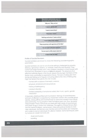 Reactions commonly seen In
Survivors of a Terrorist Attack
Why me. Why not him”
- :
I want to bomb them
‘Nothing can be done’ ‘teave us alone’
They are partners with agencies and the West
I do not want to offer prayers anymore”
I w*ft Am
ProfiLe of Suicide Bombers
Suicide bombers are known to share the following sociodemographic
parameters:
Suicide bombers are oorne out of social settings challenged by poverty,
ittiteracy. ignorance. intolers: .e. disease. insecurity and injustice They
come from large families with many children cramped in small houses with
minimal civic amenities in slums andkatchi abaadis. The absence of an
effective authority figure in the house, leaves the younger members of the
family more vulnerable to exploitative forces. The tack of adequate moni
toring and falling out of regular schooling adds to the risks of fatling prey.
High risk factors that add to this risk include:
• homes with a culture of domestic violence
• physical, emotional and sexual abuse,
• history of delinquency.
• conduct disorder,
• timited availability of emohonal outlets like music, sports, gender
interaction.
A traumatic childhood filled with humiliation, feelings of powerlessness
and lack of affection is exploited by charismatic trainers who provide group
identity, strong affinity and ‘brotherhood’ to overcome isolation from family
and community. Young people in their formative years can, thus, be easily
indoctrinated. These individuals are plied with high doses of psychotropic
and street drugs to tower their defenses. The agents of these forces often
use the name of retigion. sectarianism, tribal and political divides to moti
vate individuals. Sometimes even families and communities are manipulat
ed in order to recruit individuals for ulterior motives. Some techniques used
by trainers to ‘create’ terrorists are:
• ritual communion,
• bonding,
 
