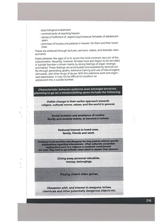 Visible change in their earlier approach towards
religion, cultural norms, values, and the world in general.
Sodal lsolatlqfl and avoidance of routine
faml!y and societal events, to becomea recluse
Reduced interest in loved ones,
family, friends and work.
b.pearrIong pedodswWH
ihoäbo.öften culturallyäIb
asiaflgoracadef?çEveát’ñ it
—
tógttfrdtabbwhen asked to explain theirabseace,
Giving away personal valuables,
money, belongings.
..
ylolent video games.
.v ‘-
psychological investment,
• commitments of reaching heaven,
• stories of futfilment of explicit psychosexual fantasies of adolescent
years
• promises of houses and palaces in heaven, for them and their loved
ones
These are achieved through lectures, sermons, videos, and dramatic reen
actments.
Males between the ages of 10 to 24 are the most common ‘recruits’ of this
indoctrination. Recently, however, females have also begun to be recruited.
A ‘suicide’ bomber is driven mainly by strong feelings of anger, revenge,
and hatred. These feelings are accentuated and exploited by terrorist out
fits through generating apathy, extensive training and use of hallucinogens,
stimulants, and other drugs of abuse. With this extensive work and organ
ised exploitation, it may not be difficult to transform an
adolescent into a suicide bomber.
Characteristic behavior patterns seen amongst terrorists
planning to go on a mission/killing spree include the following:
S
I
Obsession with, and interest in weapons, knives,
chemicals and other potentially dangerous objects etc.
 