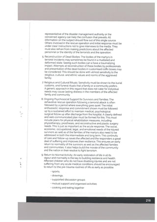 representative of the disaster management authority or the
concerned agency can help the confusion that prevails. All
information on the subject should flow out of this single source.
Others involved in the rescue operation and initial response must be
under clear instructions not to give interviews to the media. They
must also refrain from making predictions about the affected
personnel or the identity of the terrorists and the operation.
5. Reconstruction of Dead Bodies: The bodies of the martyrs in
terrorist incidents may sometimes be found in a mutilated and
deformed state. Seeing such bodies can a have a traumatizing
imt5act. Attempts at reconstruction of these bodies by professionals
and presentation of the dead bodies in customised coffin boxes may
be considered. This should be done with utmost sensitivity to the
religious, cultural, and ethnic values and norms of the aggrieved
family.
7. Religious and Cultural Rituals: Sensitivity must be shown to the burial
customs, and funeral rituals that a family or a community prefers.
A genetic approach in this regard that does not cater for indiyidual
needs may cause lasting distress in the members of the affeited
family and community.
8. Ongoing Psychosocial Support for Survivors and Families: The
exhaustive rescue operation following a terrorist attack is often
followed by a period where everything goes quiet. The initial
enthusiastic response and commitment shown must be followed
up by a sustained effort to maintain medical, psychological
surgical follow up after discharge from the hospital. A clearly defined
and well-communicated plan must be formed for this. This must
include plans for physical rehabilitation measures, including
physiotherapy. prostheses, and reconstructive and plastic surgery
needs. This is just as important as the acute response. The social,
economic, occupational, legal, and emotional needs of the injured
survivors as well as of the families of the martyrs also need to be
addressed in both the intermediate and tong term. This continuity
of care and follow-up saves the affected and the responders a great
deal of suffering and improves their resitience. This ensures an early
return to normality of the survivors as well as the affected families
and communities, It also helps build the morale of the community
and the nation in their resolve to fight terrorism.
9. Return to Normal Activity: An early restoration of life in all its
vigour and normality is the key to building resilience and health.
Affected chiLdren who do not have disabling injuries and are not
suffering from any acute medical conditions should be encouraged
to return to the pre-trauma routines of life as early as possible.
• sports.
• drawings,
• supported discussion groups
• mutual support and organised activities
cooking and eating together
 
