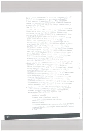 Some survvors and membe 5F ffectcd famity deal better with
their loss by sorkinci towards 5:e :vrhnl iltation and long term
support measures of other chest cc They may also join
disaster rnasacement and reter cIes:F is All these activities help
in restoring the esem’ and aei le mnnqst the aggrieved and
help the retu:c. to normality
ic Care of Ca s. The fir :spc. - s terrorist act arc often
traned rescue, potrce. oaramrt:r” ad :a{orv personnel ft is wrong
to presume that n:embsrc nf such :.uidi a immune to the
psychotraures cossecisent to ties h. .l.rci if iniired, and the dead.
fact, alt first resoomfe ncisiu i’b ‘lance personnel
drivers health persnase1. it the hesntsl nd th support staff are
affected. Ti-., coo, the’ef’.ro 2t hira ‘ci’ rn develop
psy’:hotr ama in the chart ter: :fl0 av show cigns of PTSD
se’.’eral’a’eeks and months itc’. its ‘ p’wiait tc’ educate all of them
about the effects 5d Otl’ :s :f a ws’estrarim_i The members
of such teams r,:ev net flfic c.,.
.Cflt d’anqes in their
beha’. or the-nestess ts. heceE.: -s :‘ .; they ‘catch for these
sionc in each other and offm cob :.
:‘nn °nme of the- earliest
sicin inctudo casio ftiqaK,litn, aT sc’’ acnhnn -nncentrstion, and
short tess: mneoiort-. rmi- am es r nntH, H hi qc in
5c.boacai.foactonr - :i’ce co’o..e c. .:n’’o escac,t,cs may
br- nn before the mme. cnsons V
evcrtabitty. ftashoac.kn or h”er.. L. cL-co
u. Lecial 5ecurt. and Dperatrcca. esses V-c sVci I;cifies and
ndi:duets as vcell es the commcntc--. .rCH Vs nctn ei 3r more
secure, comforted, ansi assured ,ttl cc .ro,’mm snt tc’ w
enforcrng agencres respc.nrl to ito :c - scia ffest”ely and in an
orciacosed fashron. Leeatsupocrt. cc a .oocsotcns ni effer.tr,e
rehabilitation measures when crnn V ‘ffti’’e and rm
relentless pursuts to apprehoec a 50 ict nci erect them adds
to the resolve and resr’rerce as Vs n.:i a: volt as at the
community level Any Vt-um Owl’ cr V.iiy Ly tho .o’esrned
quarters on the other hen1 iss,ctr so ‘ci: secirscJ of nes des
morbidities and rea:[cns. ThiS coca roasi to lsr,qmcLc ‘cons
such as feeLings of onqe’n:e a, o rvct pc tt.at cm’ sVrt to surface
amongst ndrvrduaV and the iod aces :“ mat” . ar’ ties niured.
12. Miscellaneous measures need to qo lflLD effect an the has’s of
available resources, expertise. and tran;ng These ;ncbuci esues
related to foltowng human rights charters. ntemat.onai Ii’s’s,
and legislation. ihlS s particuLarly important n the
• handling ot suspects
• treatment given to FamiLies of suspects
• buriaLs of the terrorists killed in the operation
handling of media,
• traininq of hum-an resource in resisonce and rescue operations
• research and audits evabuatrag th. ecienr.y and effectiveness
of the process.
 